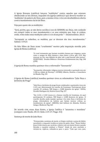 200
A Igreja Romana (católica) lançava “maldições” contra aqueles que estavam
obedecendo as leis divinas, enquanto ela (igreja católica) é que deveria receber as
‘maldições’ da palavra de Deus, pois a mesma vivia e vive em desobediência aberta
contra mandamentos da lei de Deus.
Veja para quem são as maldições:
“Será, porém, que, se não deres ouvidos à voz do SENHOR, teu Deus, não cuidando
em cumprir todos os seus mandamentos e os seus estatutos que, hoje, te ordeno,
então, virão todas estas maldições sobre ti e te alcançarão:” – Deuteronômio: 28.15
“Increpaste os soberbos, os malditos, que se desviam dos teus mandamentos.”
Salmos: 119:21
Os fiéis filhos de Deus eram “cruelmente” mortos pela inquisição movida pela
Igreja de Roma (católica)
“O cruel tratamento que haviam recebido clamava por vingança, assim
como o sangue de Abel clamava a deus deste a terra, gên. 4.10. Não
estavam no céu, mas debaixo do altar sob o qual haviam sido mortos”.
ESCRITURAS, Estudos Bíblicos e Doutrinas Fundamentais das, Pág. 198
(CPB)
A igreja de Roma mandou queimar vivo o reformador “Savonarola”
“Savonarola, reformador religioso morreu torturado e queimado vivo em
1.498 na cidade de Florença”. COTRIM, Gilberto, História e Consciência
do Mundo, Pág. 235
A Igreja de Roma (católica) mandou queimar vivos os reformadores “João Huss e
Jerônimo de Praga”
“João Huss e Jerônimo de praga foram condenados e queimados vivos em
1.415, por determinação do concílio de Constança. Participaram desse
concílio 33 cardeais, 900 bispos e 2.000 doutores da igreja”. SOUSA,
Osvaldo Rodrigues de, História Geral, Pág. 227
“Em 1.414 e 1.418 reuniu-se o famoso concílio de Constança, do qual
participaram 33 cardeais, 900 bispos e 2.000 doutores da igreja... O
concílio decidiu ainda mandar queimar vivo João Huss e Jerônimo de
praga, reformadores da boêmia que faziam severas críticas ao
mundanismo da igreja”. ARRUDA, José Jobbson de Almeida, História
Antiga e Medieval, Pág. 469
De acordo com essas duas fontes, a Igreja Católica é “assassina e mundana”
(compare com: Êxodo. 20.13; I João. 2.15-17; Tiago. 4.4)
Sentença de morte de João Huss:
"Pronunciada a sentença de morte, os bispos vestiram o preso de hábito
sacerdotal, e, enquanto recebia as vestes de padre, disse: "Nosso Senhor
Jesus Cristo estava, por escárnio, coberto com um manto branco quando
Herodes o mandou conduzir a Pilatos". Sendo de novo exortado a
retratar-se, replicou, voltando-se para o povo: "Com que cara, pois,
 