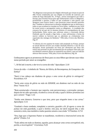 203
“Os albigenses eram pessoas de religião reformada que viviam no país de
Albi. Foram condenados por sua religião no Concílio de Luterano, por
ordem do Papa Alexandre III... O Papa... enviou mensageiros por toda a
Europa, para levantar forças para agir militarmente contra os albigenses,
prometendo o paraíso a todos os que acudissem a esta guerra, que
designou como Guerra Santa, e que portaram armas durante quarenta
dias. Também se ofereceram as mesmas indulgências que se ofereciam a
todos os que acudiam às cruzadas na Terra Santa... também no ano 1620
foi muito severa a perseguição contra os albigenses... A crueldade dos
cossacos foi tal que até os mesmos tártaros se envergonharas de suas
barbaridades. Entre outros que sofreram estava o reverendo Adrian
Chalinski, que foi assado a fogo lento, e cujos sofrimentos e forma de
morrer exibem os horrores que os aderentes ao cristianismo tem
suportado dos inimigos do Redentor.” FOX, John, O Livro dos Mártires,
Pág. 57
“A reforma do erro papista foi muito cedo projetada na França; porque
no século décimo terceiro um erudito chamado Almerico e seis de seus
discípulos, foram queimados em Paris por afirmarem que Deus não
estava mas presente no pão sacramental que em qualquer outro pão; que
era idolatria construir altares ou santuários aos santos, e que era ridículo
oferecer-lhes incenso.” FOX, John, O Livro dos Mártires, Pág. 58
Conheçamos agora as promessas de Deus para os seus filhos que deram suas vidas
nesse período por amor ao evangelho:
“... Sê fiel até à morte, e dar-te-ei a coroa da vida.” Apocalipse: 2.10
Coroa da vida – é símbolo de “Honra, de Glória, de Recompensa, de Conquista e de
Justiça”
“Dará à tua cabeça um diadema de graça e uma coroa de glória te entregará.”
Provérbios: 4.9
“Serás uma coroa de glória na mão do SENHOR, um diadema real na mão do teu
Deus.” Isaias: 62.3
“Bem-aventurado o homem que suporta, com perseverança, a provação; porque,
depois de ter sido aprovado, receberá a coroa da vida, a qual o Senhor prometeu aos
que o amam.” Tiago: 1.12
“Venho sem demora. Conserva o que tens, para que ninguém tome a tua coroa.”
Apocalipse: 3.11
“Combati o bom combate, completei a carreira, guardei a fé. Já agora a coroa da
justiça me está guardada, a qual o Senhor, reto juiz, me dará naquele Dia; e não
somente a mim, mas também a todos quantos amam a sua vinda.” II Timóteo: 4.7-8
“Ora, logo que o Supremo Pastor se manifestar, recebereis a imarcescível coroa da
glória” I Pedro: 5.4
“Todo atleta em tudo se domina; aqueles, para alcançar uma coroa corruptível; nós,
porém, a incorruptível.” I Corintios: 9.25
 