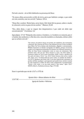 204
Fiel até a morte - só os fiéis habitarão na presença de Deus:
“Os meus olhos procurarão os fiéis da terra, para que habitem comigo; o que anda
em reto caminho, esse me servirá.” Salmos: 101:6
“Disse-lhe o senhor: Muito bem, servo bom e fiel; foste fiel no pouco, sobre o muito
te colocarei; entra no gozo do teu senhor.” Mateus: 25.20
“Ora, além disso, o que se requer dos despenseiros é que cada um deles seja
encontrado fiel.” I Coríntios: 4.2
Apocalipse: 17:14 “Pelejarão eles contra o Cordeiro, e o Cordeiro os vencerá, pois é
o Senhor dos senhores e o Rei dos reis; vencerão também os chamados, eleitos e fiéis
que se acham com ele.”
“De cortiços, de pobres choças, de prisões, de cadafalsos, das montanhas
e desertos, das cavernas da Terra e dos abismos do mar, Cristo recolherá
Seus filhos. Na Terra tinham sido destituídos, afligidos e atormentados.
Milhões baixaram ao túmulo carregados de infâmia, porque recusaram
render-se às enganosas pretensões de Satanás. Por tribunais humanos os
filhos de Deus foram condenados como os mais vis criminosos. Mas
próximo está o dia em que "Deus mesmo é o juiz". Sal. 50:6. Então as
sentenças dadas na Terra serão invertidas. Então "tirará o opróbrio do
Seu povo de toda a Terra". Isa. 25:8. Vestes brancas dar-se-ão a todos
eles. Apoc. 6:11. "E chamar-lhes-ão povo santo, os remidos do Senhor."
Isa. 62:12. Qualquer que tenha sido a cruz que suportaram, quaisquer as
perdas sofridas, qualquer a perseguição que padeceram, mesmo a perda
da vida temporal, os filhos de Deus serão amplamente recompensados.
"Verão o Seu rosto, e na sua testa estará o Seu nome." Apoc. 22.4.”
WHITE, Ellen G., Parábolas de Jesus, Págs. 179-180.
Esse é o período que vai de 1.517 a 1755 dc
Quinto Selo = Almas debaixo do Altar
1.517 DC --------------------------------------------------------------------------------1.755 DC
Igreja de Sardes = Reforma
 