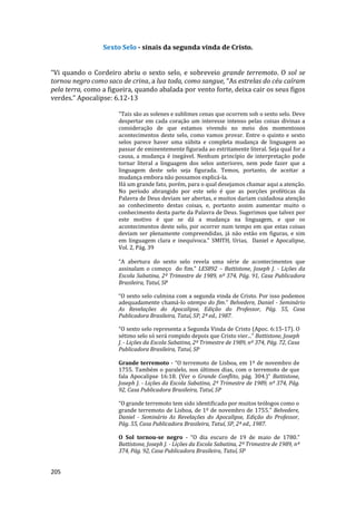 205
Sexto Selo - sinais da segunda vinda de Cristo.
“Vi quando o Cordeiro abriu o sexto selo, e sobreveio grande terremoto. O sol se
tornou negro como saco de crina, a lua toda, como sangue, “As estrelas do céu caíram
pela terra, como a figueira, quando abalada por vento forte, deixa cair os seus figos
verdes.” Apocalipse: 6.12-13
"Tais são as solenes e sublimes cenas que ocorrem sob o sexto selo. Deve
despertar em cada coração um interesse intenso pelas coisas divinas a
consideração de que estamos vivendo no meio dos momentosos
acontecimentos deste selo, como vamos provar. Entre o quinto e sexto
selos parece haver uma súbita e completa mudança de linguagem ao
passar de eminentemente figurada ao estritamente literal. Seja qual for a
causa, a mudança é inegável. Nenhum princípio de interpretação pode
tornar literal a linguagem dos selos anteriores, nem pode fazer que a
linguagem deste selo seja figurada. Temos, portanto, de aceitar a
mudança embora não possamos explicá-la.
Há um grande fato, porém, para o qual desejamos chamar aqui a atenção.
No período abrangido por este selo é que as porções proféticas da
Palavra de Deus deviam ser abertas, e muitos dariam cuidadosa atenção
ao conhecimento destas coisas, e, portanto assim aumentar muito o
conhecimento desta parte da Palavra de Deus. Sugerimos que talvez por
este motivo é que se dá a mudança na linguagem, e que os
acontecimentos deste selo, por ocorrer num tempo em que estas coisas
deviam ser plenamente compreendidas, já não estão em figuras, e sim
em linguagem clara e inequívoca." SMITH, Urias, Daniel e Apocalipse,
Vol. 2, Pág. 39
“A abertura do sexto selo revela uma série de acontecimentos que
assinalam o começo do fim.” LES892 – Battistone, Joseph J. - Lições da
Escola Sabatina, 2º Trimestre de 1989, nº 374, Pág. 91, Casa Publicadora
Brasileira, Tatuí, SP
“O sexto selo culmina com a segunda vinda de Cristo. Por isso podemos
adequadamente chamá-lo otempo do fim.” Belvedere, Daniel - Seminário
As Revelações do Apocalipse, Edição do Professor, Pág. 55, Casa
Publicadora Brasileira, Tatuí, SP, 2ª ed., 1987.
“O sexto selo representa a Segunda Vinda de Cristo (Apoc. 6:15-17). O
sétimo selo só será rompido depois que Cristo vier...” Battistone, Joseph
J. - Lições da Escola Sabatina, 2º Trimestre de 1989, nº 374, Pág. 72, Casa
Publicadora Brasileira, Tatuí, SP
Grande terremoto - “O terremoto de Lisboa, em 1º de novembro de
1755. Também o paralelo, nos últimos dias, com o terremoto de que
fala Apocalipse 16:18. (Ver o Grande Conflito, pág. 304.)” Battistone,
Joseph J. - Lições da Escola Sabatina, 2º Trimestre de 1989, nº 374, Pág.
92, Casa Publicadora Brasileira, Tatuí, SP
“O grande terremoto tem sido identificado por muitos teólogos como o
grande terremoto de Lisboa, de 1º de novembro de 1755.” Belvedere,
Daniel - Seminário As Revelações do Apocalipse, Edição do Professor,
Pág. 55, Casa Publicadora Brasileira, Tatuí, SP, 2ª ed., 1987.
O Sol tornou-se negro - “O dia escuro de 19 de maio de 1780.”
Battistone, Joseph J. - Lições da Escola Sabatina, 2º Trimestre de 1989, nº
374, Pág. 92, Casa Publicadora Brasileira, Tatuí, SP
 
