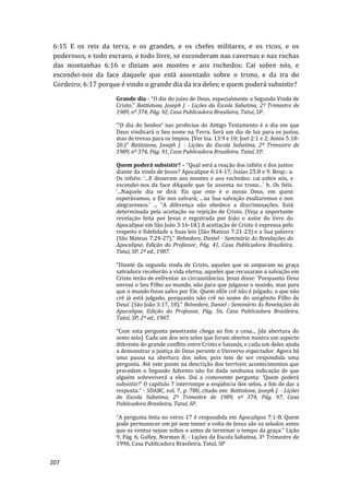 207
6:15 E os reis da terra, e os grandes, e os chefes militares, e os ricos, e os
poderosos, e todo escravo, e todo livre, se esconderam nas cavernas e nas rochas
das montanhas 6:16 e diziam aos montes e aos rochedos: Caí sobre nós, e
escondei-nos da face daquele que está assentado sobre o trono, e da ira do
Cordeiro; 6:17 porque é vindo o grande dia da ira deles; e quem poderá subsistir?
Grande dia - “O dia do juízo de Deus, especialmente a Segunda Vinda de
Cristo.” Battistone, Joseph J. - Lições da Escola Sabatina, 2º Trimestre de
1989, nº 374, Pág. 92, Casa Publicadora Brasileira, Tatuí, SP.
“‘O dia do Senhor’ nas profecias do Antigo Testamento é o dia em que
Deus vindicará o Seu nome na Terra. Será um dia de luz para os justos,
mas de trevas para os ímpios. (Ver Isa. 13:9 e 10; Joel 2:1 e 2; Amós 5:18-
20.)” Battistone, Joseph J. - Lições da Escola Sabatina, 2º Trimestre de
1989, nº 374, Pág. 91, Casa Publicadora Brasileira, Tatuí, SP.
Quem poderá subsistir? – “Qual será a reação dos infiéis e dos justos
diante da vinda de Jesus? Apocalipse 6:14-17; Isaías 25:8 e 9. Resp.: a.
Os infiéis: ‘...E disseram aos montes e aos rochedos: caí sobre nós, e
escondei-nos da face dAquele que Se assenta no trono...’ b. Os fiéis.
‘...Naquele dia se dirá: Eis que este é o nosso Deus, em quem
esperávamos, e Ele nos salvará; ...na Sua salvação exultaremos e nos
alegraremos.’ ... “A diferença não obedece a discriminações. Está
determinada pela aceitação ou rejeição de Cristo. (Veja a importante
revelação feita por Jesus e registrada por João o autor do livro do
Apocalipse em São João 3:16-18.) A aceitação de Cristo é expressa pelo
respeito e fidelidade a Suas leis (São Mateus 7:21-23) e a Sua palavra
(São Mateus 7:24-27).” Belvedere, Daniel - Seminário As Revelações do
Apocalipse, Edição do Professor, Pág. 41, Casa Publicadora Brasileira,
Tatuí, SP, 2ª ed., 1987.
“Diante da segunda vinda de Cristo, aqueles que se amparam na graça
salvadora receberão a vida eterna, aqueles que recusaram a salvação em
Cristo terão de enfrentar as circunstâncias. Jesus disse: ‘Porquanto Deus
enviou o Seu Filho ao mundo, não para que julgasse o mundo, mas para
que o mundo fosse salvo por Ele. Quem nEle crê não é julgado; o que não
crê já está julgado, porquanto não crê no nome do unigênito Filho de
Deus’ (São João 3:17, 18).” Belvedere, Daniel - Seminário As Revelações do
Apocalipse, Edição do Professor, Pág. 56, Casa Publicadora Brasileira,
Tatuí, SP, 2ª ed., 1987.
“Com esta pergunta penetrante chega ao fim a cena... [da abertura do
sexto selo]. Cada um dos seis selos que foram abertos mostra um aspecto
diferente do grande conflito entre Cristo e Satanás, e cada um deles ajuda
a demonstrar a justiça de Deus perante o Universo espectador. Agora há
uma pausa na abertura dos selos, pois tem de ser respondida uma
pergunta. Até este ponto na descrição dos terríveis acontecimentos que
precedem o Segundo Advento não foi dada nenhuma indicação de que
alguém sobreviverá a eles. Daí a comovente pergunta: ’Quem poderá
subsistir?’ O capítulo 7 interrompe a seqüência dos selos, a fim de dar a
resposta.” - SDABC, vol. 7, p. 780, citado em: Battistone, Joseph J. - Lições
da Escola Sabatina, 2º Trimestre de 1989, nº 374, Pág. 97, Casa
Publicadora Brasileira, Tatuí, SP.
“A pergunta feita no verso 17 é respondida em Apocalipse 7:1-8. Quem
pode permanecer em pé sem temer a volta de Jesus são os selados antes
que os ventos sejam soltos e antes de terminar o tempo da graça.” Lição
9, Pág. 6, Gulley, Norman R. - Lições da Escola Sabatina, 3º Trimestre de
1996, Casa Publicadora Brasileira, Tatuí, SP
 