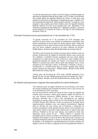 208
“A obra de selamento dos crentes no fim do tempo é relatada depois da
descrição da Segunda Vinda de Jesus (Apoc. 6:12-17). Mas o selo de Deus
não é dado depois do Segundo Advento de Cristo. A razão para essa
seqüência nesta parte do Apocalipse é simplesmente que o capítulo 6:17
faz uma pergunta importante: ‘Quem poderá subsistir?’ A resposta a essa
pergunta é que aqueles que forem selados antes do Segundo Advento
poderão subsistir ou ficar de pé quando Jesus vier. Apocalipse 7:1-8
responde à pergunta de Apocalipse 6:17.” Battistone, Joseph J. - Lições da
Escola Sabatina, 2º Trimestre de 1989, nº 374, Pág. 97, Casa Publicadora
Brasileira, Tatuí, SP.
O Grande Teremoto ocorreu precisamente em 1º de novembro de 1 755:
"O grande terremoto de 1° de novembro de 1755 abrangeu uma
extensão de, pelo menos, onze milhões de quilômetros quadrados. Seus
efeitos estenderam-se até às águas em muitos lugares onde o abalo não
foi perceptível. Fez-se sentir na maior parte da Europa, África e América,
mas sua maior violência exerceu-se na parte sudoeste da Europa.”
SEARS, Robert, Wonders of the World (Maravilhas do mundo), Pág. 50.
“Na África este terremoto foi sentido com quase tanta violência como na
Europa. Grande parte da Argélia foi destruída. Muitas casas ruíram em
Fez e Meknés, e multidões ficaram sepultadas sob suas ruínas. Efeitos
semelhantes se observaram em todo o Marrocos. Seus vestígios foram
igualmente deixados em Tanger, em Tetuan, e em Funchal, na Ilha da
Madeira. É possível que toda a África tenha sido abalada. Para o norte
estendeu-se até à Noruega e Suécia. A Alemanha, a Holanda, a França, a
Grã-Bretanha e a Irlanda foram mais ou menos agitadas pela mesma
grande comoção dos elementos.” SEARS, Robert, Wonders of the World
(Maravilhas do mundo), Pág. 58.
“Lisboa, antes do terremoto de 1755, tinha 150.000 habitantes. O Sr.
Barreti diz que ‘crê que 90.000 pessoas pereceram naquele dia. Fatal.’ ”
SEARS, Robert, Wonders of the World (Maravilhas do mundo), Pág. 381.
Sir Charles Lyell apresenta a seguinte descrição gráfica do notável fenômeno:
"Em nenhuma parte da região vulcânica do sul da Europa se fez sentir
nos tempos modernos tão tremendo terremoto como o que ocorreu em
1° de novembro de 1755, em Lisboa.
Um som de trovão foi ouvido por baixo da terra e logo em seguida um
violento abalo arruinou a maior parte daquela cidade. No decorrer de
uns seis minutos pereceram 60.000 pessoas. O mar retirou-se a
princípio, deixando seca a barra, mas precipitou-se em seguida,
levantando-se quinze metros acima de seu nível habitual. As serras de
Arrábida, Estrela, Júlio, Marvan e Cintra, as maiores de Portugal, foram
impetuosamente abaladas como nos próprios fundamentos. Algumas
delas se abriram em seus cumes, que se fenderam e romperam de
maneira assombrosa, sendo grandes massas dessas serras lançadas nos
vales abaixo. Relata-se haverem saído chamas que se supõe terem sido
elétricas. Também se diz que saiu fumaça, mas podem ter dado esta
impressão vastas nuvens de pó. ... "Muito notável é a grande área
abrangida pelo terremoto de Lisboa. O movimento foi violentíssimo na
Espanha, em Portugal e ao norte da África. Mas quase toda a Europa e até
as Índias Ocidentais sentiram o choque no mesmo dia. O porto marítimo
de Setúbal, a 30 quilômetros aproximadamente de Lisboa, afundou. Na
Argélia e em Fez, na África, a agitação da terra foi igualmente violenta; e
 
