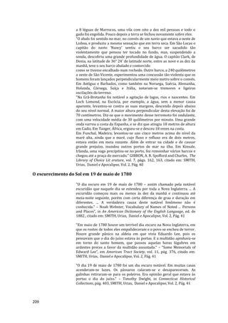 209
a 8 léguas de Marrocos, uma vila com oito a dez mil pessoas e todo o
gado foi engolida. Pouco depois a terra se fechou novamente sobre eles.
"O abalo foi sentido no mar, no convés de um navio que estava a oeste de
Lisboa, e produziu a mesma sensação que em terra seca. Em São Lucas o
capitão do navio 'Nancy' sentiu o seu barco ser sacudido tão
violentamente que pensou ter tocado no fundo, mas, suspendendo a
sonda, descobriu uma grande profundidade de água. O capitão Clark, de
Denia, na latitude de 36° 24' de latitude norte, entre as nove e as dez da
manhã, teve o seu barco abalado e contorcido
como se tivesse encalhado num rochedo. Outro barco, a 240 quilômetros
a oeste de São Vicente, experimentou uma concussão tão violenta que os
homens foram lançados perpendicularmente meio metro sobre o convés.
Em Antígua e Barbados, como também na Noruega, Suécia, Alemanha,
Holanda, Córsega, Suíça e Itália, notaram-se tremores e ligeiras
oscilações do terreno.
"Na Grã-Bretanha foi notável a agitação de lagos, rios e nascentes. Em
Loch Lomond, na Escócia, por exemplo, a água, sem a menor causa
aparente, levantou-se contra as suas margens, descendo depois abaixo
do seu nível normal. A maior altura perpendicular desta elevação foi de
70 centímetros. Diz-se que o movimento desse terremoto foi ondulante,
com uma velocidade média de 30 quilômetros por minuto. Uma grande
onda varreu a costa da Espanha, e se diz que atingiu 18 metros de altura
em Cadiz. Em Tanger, África, ergueu-se e desceu 18 vezes na costa.
Em Funchal, Madeira, levantou-se uns cinco metros acima do nível da
maré alta, ainda que a maré, cujo fluxo e refluxo era de dois metros,
estava então em meia vazante. Além de entrar na cidade e de causar
grande prejuízo, inundou outros portos de mar na ilha. Em Kinsale,
Irlanda, uma vaga precipitou-se no porto, fez remoinhar vários barcos e
chegou até a praça do mercado.” GIBBON, A. R. Spofford and Charles, The
Library of Choice Lit erature, vol. 7, págs. 162, 163, citado em: SMITH,
Urias, Daniel e Apocalipse, Vol. 2, Pág. 40
O escurecimento do Sol em 19 de maio de 1780
"O dia escuro em 19 de maio de 1780 – assim chamado pela notável
escuridão que naquele dia se estendeu por toda a Nova Inglaterra. ... A
escuridão começou mais ou menos às dez da manhã e continuou até
meia-noite seguinte, porém com certa diferença de grau e duração em
diferentes. ... A verdadeira causa deste notável fenômeno não é
conhecida.” – Noah Webster, Vocabulary of Names of Noted ... Persons
and Places”, in An American Dictionary of the English Language, ed. de
1882., citado em: SMITH, Urias, Daniel e Apocalipse, Vol. 2, Pág. 41
"Em maio de 1780 houve um terrível dia escuro na Nova Inglaterra, em
que os rostos de todos eles empalideceram e o povo se encheu de terror.
Houve grande pânico na aldeia em que vivia Eduardo Lee, pois os
pensavam que o dia do juízo estava às portas. E a multidão apinhava-se
em torno do santo homem, que passou aquelas horas lúgubres em
ardentes preces a favor da multidão assustada." – “Some Memorials of
Edward Lee”, em American Tract Society, vol. 11, pág. 376, citado em:
SMITH, Urias, Daniel e Apocalipse, Vol. 2, Pág. 41
“O dia 19 de maio de 1780 foi um dia escuro notável. Em muitas casas
acenderam-se luzes. Os pássaros calaram-se e desapareceram. As
galinhas retiraram-se para os poleiros. Era opinião geral que estava às
portas o dia do juízo.” – Timothy Dwight, in Connecticut Historical
Collections, pág. 403, SMITH, Urias, Daniel e Apocalipse, Vol. 2, Pág. 41
 