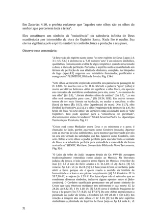 21
Em Zacarias 4.10, o profeta esclarece que “aqueles sete olhos são os olhos do
senhor, que percorrem toda a terra”.
Eles constituem um símbolo da “onisciência” ou sabedoria infinita de Deus
manifestada por intermédio da obra do Espírito Santo. Nada lhe é oculto. Sua
eterna vigilância pelo espírito santo traz conforto, força e proteção a seu povo.
Observe esse comentário:
“A descrição do espírito santo como “os sete espírito de Deus ( apoc.1.4;
3.1; 4.5; 5.6 ) é distinta no a. T. O número ‘sete’ é um número simbólico,
qualitativo, comunicando a idéia de algo completo e, quando relacionado
a deus, a idéia de perfeição. Portanto, o espírito santo é manifestado em
têrmos de perfeição de sua atividade dinâmica, completa. As lâmpadas
de fogo (apoc.4.5) sugerem seu ministério iluminador, purificador e
energizador” PLENITUDE, Bíblia de Estudo, Pág. 1344.
"Sete olhos. A presente expressão encontra seu paralelo na passagem de
Zc 4.10b. De acordo com o Dr. H. G. Michell, a palavra “ayon” (olho) é
muito versátil no hebraico. Além de significar o olho físico, ela aparece
em contextos de metáforas conhecidas para nós, como “...na menina do
seu olho” (Zc 2.8), “...foram abertos olhos de ambos” (Gn 3.7), “...o seu
olho será mesquinho para com...” (Dt 28.54, RIB). Em outros termos
temos de ser mais literais na tradução, ou mudar a metáfora: o olho
(face) da terra (Êx 10.5), olho (aparência) do maná (Nm 11.7), olho
(brilho) do vinho (Pv 23.31), e o olho (resplendor) do bronze (Ez 1.4). No
texto em foco, “os sete olhos” do Cordeiro estão associados com os “Sete
Espíritos”. Isso pode apontar para a “onisciência em plenitude”,
discernimento: visão circundante." SILVA, Severino Pedro da, Apocalipse
Versículo por Versículo, Pág. 41
“Cristo está como Mediador entre Deus e os ministros e o povo. é
chamado de Leão, porém aparecem como Cordeiro imolado. Aparece
com as marcas de seus sofrimentos, para mostrar que intercede por nós
no céu em virtude da satisfação que fez. Aparece como Cordeiro, com
sete chifres e sete olhos: o poder perfeito para executar toda a vontade
de Deus, e a sabedoria perfeita para entendê-la e executá-la da forma
mais eficaz.” HENRY, Matthew, Comentário Bíblico do Novo Testamento,
Pág. 316.
"O Leão da tribo do Judá: imagem tirada do Gn 49.9-10, passagem
tradicionalmente entendida como alusão ao Messías. Na literatura
judaica da época, o leão aparece como figura do Messías, vencedor do
mal. [3] 5.5 A raiz do Davi: alusão a Is 11.1,10; cf. Ap 22.16. [4] 5.5
venceu: Ap 3.21; cf. Jo 16.33. [5] 5.5 Solo Jesus Cristo, o Cordeiro, pode
abrir o livro, porque ele é quem revela o sentido da história da
humanidade e a leva a seu pleno cumprimento. [6] 5.6 Cordeiro: Cf. Is
53.7,10-12, e veja-se Jo 1.29 N. Em Apocalipse não é estranho que se
combinem diversos símbolos, inclusive alguns opostos entre si (leão-
cordeiro). O Cordeiro sacrificado permanece em pé como símbolo do
Cristo que saiu vitorioso mediante seu sofrimento e sua morte. Cf. Lc
24.26; At 8.32-35; 1 Pe 1.18-19. [7] 5.6 O corno é símbolo freqüente de
força e de poder (Dn 7.7--8.25; Ap 17.3,7). Os sete chifres representam a
plenitude do poder de Cristo, o Cordeiro (cf. MT 28.18; 1 CO 1.24). Em
relação à imagem dos sete olhos, cf. Zc 4.10. [8] 5.6 Os sete espíritos
simbolizam a plenitude do Espírito de Deus (veja-se Ap 1.4 nota k ; cf.
 