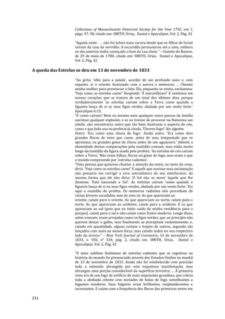 211
Collections of Massachusetts Historical Society for the Year 1792, vol. I,
págs. 97, 98, citado em: SMITH, Urias, Daniel e Apocalipse, Vol. 2, Pág. 42
“Aquela noite . . . não foi talvez mais escura desde que os filhos de Israel
saíram da casa da servidão. A escuridão permaneceu até a uma, embora
no dia anterior tinha começado a fase da Lua cheia.” – Gazette de Boston,
de 29 de maio de 1780, citado em: SMITH, Urias, Daniel e Apocalipse,
Vol. 2, Pág. 42
A queda das Estrelas se deu em 13 de novembro de 1833
"Ao grito, ‘olhe para a janela’, acordei de um profundo sono e, com
espanto, vi o oriente iluminado com a aurora e meteoros. ... Chamei
minha mulher para presenciar o fato. Ela, enquanto se vestia, exclamava:
‘Veja como as estrelas caem!’ Respondi: ‘É maravilhoso!’ E sentimos em
nossos corações que se tratava de um sinal dos últimos dias, porque
verdadeiramente ‘as estrelas caíram sobre a Terra como quando a
figueira lança de si os seus figos verdes, abalada por um vento forte.’
Apocalipse 6:13.
“E como caíram? Nem eu mesmo nem qualquer outra pessoa da família
ouvimos qualquer explosão; e se eu tivesse de procurar na Natureza um
símile, não encontraria outro que tão bem ilustrasse o aspecto do céu,
como o que João usa na profecia já citada. ‘Choveu fogo!’ diz alguém.
Outro: ‘Era como uma chuva de fogo.’ Ainda outro: ‘Era como dois
grandes flocos de neve que caem, antes de uma tempestade que se
aproxima, ou grandes gotas de chuva antes de um aguaceiro.’ Admito a
idoneidade destas comparações pela exatidão comum; mas estão muito
longe da exatidão da figura usada pelo profeta: ‘As estrelas do céu caíram
sobre a Terra.’ Não eram folhas, flocos ou gotas de fogo, mas eram o que
o mundo compreende por ‘estrelas cadentes’.
“Uma pessoa que quisesse chamar a atenção da outra, no meio da cena,
diria: 'Veja como as estrelas caem!' E aquele que ouvisse essa exclamação
não pensaria em corrigir o erro astronômico do seu interlocutor, da
mesma forma que ele não diria: ‘O Sol não se move’ àquele que lhe
dissesse: ‘Está nascendo o Sol’. As estrelas caíram ‘como quando a
figueira lança de si os seus figos verdes, abalada por um vento forte.’ Eis
aqui a exatidão do profeta. Os meteoros cadentes não procediam de
várias árvores sacudidas, mas de uma só. As que apareciam ao
oriente, caíam para o oriente. As que apareciam ao norte, caíam para o
norte. As que apareciam ao ocidente, caíam para o ocidente. E as que
apareciam ao sul (pois que eu tinha saído da minha residência para o
parque), caíam para o sul e não caíam como frutos maduros. Longe disso,
antes voavam, eram arrojadas como os figos verdes, que ao princípio não
querem deixar o galho, mas finalmente se precipitam violentamente, e,
caindo em quantidade, alguns cortam o trajeto de outros, segundo são
lançados com mais ou menos força, mas caindo todos no seu respectivo
lado da árvore." – New York Journal of Commerce, 14 de novembro de
1833, v. VIII, n° 534, pág. 2, citado em: SMITH, Urias, Daniel e
Apocalipse, Vol. 2, Pág. 42
“O mais sublime fenômeno de estrelas cadentes que se registrou na
história do mundo foi presenciado através dos Estados Unidos na manhã
de 13 de novembro de 1833. Ainda não foi estabelecido com precisão
toda a extensão abrangida por esta espantosa manifestação, mas
abrangeu uma porção considerável da superfície terrestre. ... À primeira
vista era de um fogo de artifício da mais imponente grandeza, que cobria
toda a abóbada celeste com miríades de bolas de fogo semelhantes a
foguetes voadores. Seus fulgores eram brilhantes, resplandecentes e
incessantes. E caíam com a frequência dos flocos das primeiras neves em
 