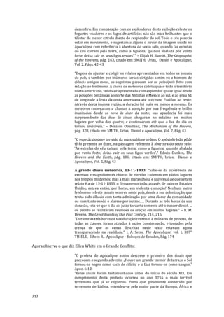 212
dezembro. Em comparação com os esplendores desta exibição celeste os
foguetes voadores e os fogos de artifícios não são mais brilhantes que o
tilintar da menor estrela diante do resplendor do sol. Todo o céu parecia
estar em movimento, e sugeriam a alguns o pavor da imagem usada no
Apocalipse com referência à abertura do sexto selo, quando ‘as estrelas
do céu caíram pela terra, como a figueira, quando abalada por vento
forte, deixa cair os seus figos verdes’.” – Elijah H. Burritt, The Geographic
of the Heavens, pág. 163, citado em: SMITH, Urias, Daniel e Apocalipse,
Vol. 2, Págs. 42-43
“Depois de ajuntar e coligir os relatos apresentados em todos os jornais
do país, e também por inúmeras cartas dirigidas a mim ou a homens de
ciência amigos meus, os seguintes parecem ser os principais fatos com
relação ao fenômeno. A chuva de meteoros cobriu quase todo o território
norte-americano, tendo-se apresentado com esplendor quase igual desde
as posições britânicas ao norte das Antilhas e México ao sul, e ao grau 61
de longitude a lesta da costa americana até o oceano Pacífico ao oeste.
Através desta imensa região, a duração foi mais ou menos a mesma. Os
meteoros começaram a chamar a atenção por sua frequência e brilho
inusitados desde as nove às doze da noite; sua aparência foi mais
surpreendente das duas às cinco; chegaram no máximo em muitos
lugares por volta das quatro; e continuaram até que a luz do dia os
tornou invisíveis.” – Denison Olmstead, The Mechanism of the Heaven,
pág. 328, citado em: SMITH, Urias, Daniel e Apocalipse, Vol. 2, Pág. 43
“O espetáculo deve ter sido da mais sublime ordem. O apóstolo João pôde
tê-lo presente ao dizer, na passagem referente à abertura do sexto selo:
‘As estrelas do céu caíram pela terra, como a figueira, quando abalada
por vento forte, deixa cair os seus figos verdes’.” Edwin Dunkin, The
Heaven and the Earth, pág. 186, citado em: SMITH, Urias, Daniel e
Apocalipse, Vol. 2, Pág. 43
A grande chuva meteórica, 13-11-1833. “Sabe-se da ocorrência de
extensas e magnificentes chuvas de estrelas cadentes em vários lugares
nos tempos modernos; mas a mais maravilhosa e universal de que se tem
relato é a de 13-11-1833, o firmamento todo, através de todo os Estados
Unidos, estava então, por horas, em violenta comoção! Nenhum outro
fenômeno celeste jamais ocorreu neste país, desde a sua colonização, que
tenha sido olhado com tanta admiração por uma classe da comunidade
ou com tanto medo e alarme por outros. ... Durante as três horas de sua
duração, cria-se que o dia do juízo tardaria somente até o nascer do sol. ...
de pronto se realizaram reuniões de oração em muitos lugares.” – R. M.
Devens, The Great Events of Our Past Century, 214, 215.
“Durante as três horas de sua duração centenas e milhares de pessoas, de
todas as classes, foram atiradas à maior consternação, e tomados pela
crença de que as cenas descritas neste texto estavam agora
transparecendo na realidade.” J. A. Seiss, The Apocalypse, vol. I, 387"
THIELE, Edwin R., Apocalipse – Esboços de Estudos, Pág. 174
Agora observe o que diz Ellen White em o Grande Conflito:
“O profeta do Apocalipse assim descreve o primeiro dos sinais que
precedem o segundo advento: „Houve um grande tremor de terra; e o Sol
tornou-se negro como saco de cilício, e a Lua tornou-se como sangue.‟
Apoc. 6:12.
“Estes sinais foram testemunhados antes do início do século XIX. Em
cumprimento desta profecia ocorreu no ano 1755 o mais terrível
terremoto que já se registrou. Posto que geralmente conhecido por
terremoto de Lisboa, estendeu-se pela maior parte da Europa, África e
 