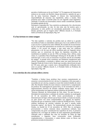 215
pecados e lembravam-se de seu Criador’’.1) “O congresso de Connecticut
achava-se em sessão em Hartfort. Quase prevalecia a opinião de que o
dia de Juízo houvesse chegado. A câmara dos representantes,
impossibilitada de executar seu expediente, adiou a sessão. Uma
proposta para adiar o Concílio (êste era um segundo corpo legislativo
chamado o Concílio do Governador) estava sendo considerada. Quando
foi pedida opinião do Cel.
Davenport, respondeu êle: ‘Sou contrário ao adiamento. Ou o dia de juízo
está se aproximando, ou não. Se não está, não há motivo para o
adiamento; se está, prefiro ser encontrado praticando o meu dever.
Desejo, portanto, que se tragam velas’” MELLO, Araceli. S., A Verdade
Sobre as Profecias do Apocalipse, Pág. 167
E a lua tornou-se como sangue
"Foi êste também o vaticínio do profeta Joel ao referir-se à grande
escuridão.2) Todos os entendidos sabem que a lua é um satélite da terra
e que sua luz é a própria luz solar refletida. Na ocasião do escurecimento
do sol, a luz que êste apresentava na ocasião era a única que a lua podia
refletir, a cor escura do sangue, o que mais uma vez confirma
plenamente a côr do saco de cilício manifesta pelo sol. Segundo várias
notícias que se conservam da época da repentina escuridão, ela
manifestou-se também no ano de 1783, na Europa, Ásia e África, como
vimos. E, o periódico Neue Hamburger Zeitung de 18 de julho de 1783
noticiava que “o sol e a lua, ao nascerem e se porem, são de côr vermelha
de sangue”. A grande treva constituiu um fenômeno inexplicável pela
ciência. Unicamente a revelação a define como um sinal precursor da
Segunda Vinda de Cristo à terra. Desde que sucedeu, decorreram já mais
de 170 anos, pelo que o ajuste com a desequilibrada civilização deve
estar às portas." MELLO, Araceli. S., A Verdade Sobre as Profecias do
Apocalipse, Pág. 168
E as estrelas do céu caíram sôbre a terra
"Também o Senhor Jesus predisse êsse sucesso conjuntamente ao
anunciar o escurecimento do sol e da lua. E, cinqüenta e três anos após a
escuridão do sol e da lua, cumpria-se mais êste notável detalhe do sexto
sêlo. Nos Estados Unidos foi mais intenso e memorável o cumprimento
da profecia. Na madrugada de quarta-feira, 13 de novembro de 1833, o
impressionante chuveiro de estrelas cadentes tomou lugar, do qual
várias testemunhas nos legaram solenes relatórios do fenômeno.
“Denison Olmsted, da Universidade de Yale, disse: ‘Os que tiveram a
felicidade de testemunhar a exibição de estrelas cadentes na madrugada
de 13 de novembro de 1833, viram provàvelmente a maior
demonstração de fogos celestes que já houve desde a criação do mundo,
ou pelo menos nos anais compreendidos nas páginas da história’.
Calculou êle que os meteoros caíam à razão de 34.640 por hora. “O mais
sublime fenômeno de estrelas cadentes, do qual o mundo tenha
fornecido registo”, diz Burrit, “foi testemunhado através dos Estados
Unidos, na manhã de 13 de novembro de 1833. Não se averiguou
precisamente a inteira extensão dessa assombrosa exibição, mas
compreendeu ela parte considerável da superfície da terra. A primeira
aparência foi a de fogos de artifício da mais imponente grandiosidade,
cobrindo toda a abóbada dos céus de miríades de bolas de fogo
semelhantes a foguetes. Suas coruscações eram brilhantes,
resplandecentes, e incessantes, e caíam densas como os flocos nas
primeiras nevadas de dezembro”.
 