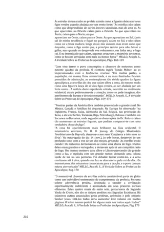 216
As estrelas deram razão ao profeta caindo como a figueira deixa cair seus
figos verdes quando abalada por um vento forte: “As estrêlas não caíam
como que desprendidas de várias árvores sacudidas, mas de uma só. As
que apareciam no Oriente caíam para o Oriente. As que apareciam no
Norte, caíam para o Norte; as que
apareciam no Oeste, caíam para o Oeste. As que apareciam no Sul, (pois
saí de minha residência e fiquei no parque), caíam no Sul, e não caíam
como cai a fruta madura; longe disso; não voavam, mas eram como que
lançadas, como o figo verde que, a princípio resiste para não deixar o
galho, mas quando se desprende voa velozmente, em linha reta, e logo
cai. E na imensidade que caíam, algumas cruzavam a trajetória de outras,
como se fossem arrojadas com mais ou menos força”" MELLO, Araceli. S.,
A Verdade Sobre as Profecias do Apocalipse, Págs. 168-169
"Com vivo terror o povo contemplou o chuveiro de meteoros como
patente quadro da profecia. O cientista inglês Tomás Milner, ao es
impressionados com o fenômeno, revelou: “Em muitas partes, a
população, em massa, ficou aterrorizada, e os mais ilustrados ficaram
possuídos de admiração, ao contemplarem tão vívido quadro da figura
apocalíptica, as estrêlas do céu, que caíam sôbre a terra, do mesmo modo
como uma figueira lança de si seus figos verdes, ao ser abalada por um
forte vento... A notícia deste espetáculo celeste, ocorrido no continente
ocidental, atraiu poderosamente a atenção, como se pode imaginar, dos
astrônomos da Europa e de todo o mundo”. MELLO, Araceli. S., A Verdade
Sobre as Profecias do Apocalipse, Págs. 169-170
"Noutras partes da América fôra também presenciado o grande sinal. No
México, Canadá e Antilhas foi deparado. Na Europa foi observado “na
Inglaterra, França, Suíça, Alemanha do Sul, Bélgica, nas províncias do
Reno, e até em Berlim, Varsóvia, Riga, Petersburgo, Odessa e também em
Suczewa no Bucovina, onde segundo as observações do Dr. Rohrer caíam
tão numerosas as estreias fugazes, que podiam comparar-se com uma
verdadeira chuva de fogo”.
“A cena foi aparentemente mais brilhante na Ásia ocidental. O
missionário veterano, Dr. H. H. Jessup, do Colégio Missionário
Presbiteriano de Beyruth, descreve-a nos seus ‘Cinqüenta e três anos na
Síria’: ‘Na madrugada do dia 14 (nov.), às três horas, despertei de um
profundo sono com a voz de um dos moços, gritando: ‘As estrêlas estão
caindo’: Os meteoros derramavam-se como uma chuva de fogo. Muitos
deles eram grandes e variegados, e deixavam após si um comprido rasto
de fogo. Um imenso meteoro caiu sôbre o Líbano parecendo tão grande
como a lua, e explodiu com um grande rumor, deixando uma coluna
verde de luz no seu percurso. Foi debalde tentar contá-los, e a cena
continuou até à alva, quando sua luz se obscureceu pelo rei do dia... Os
maometanos, dos minaretes convocaram para a oração, e o povo comum
estava aterrorizado” MELLO, Araceli. S., A Verdade Sobre as Profecias do
Apocalipse, Pág. 170
"O memorável chuveiro de estrêlas cobriu considerável parte do globo
como um inolvidável testemunho do cumprimento da profecia. Foi uma
solene advertência predita, destinada a sacudir a civilização
espiritualmente indiferente e acomodada em seus prazeres carnais
efêmeros. Êstes quatro sinais do sexto selo, precursores da Segunda
Vinda de Cristo, não são os únicos preditos nas Sagradas Escrituras. Há
inúmeros outros anunciados pelos profetas, apóstolos e pelo próprio
Senhor Jesus. Citá-los todos seria aumentar êste volume em muitas
páginas. O leitor mesmo poderá ler alguns mais nos textos aqui citados."
MELLO, Araceli. S., A Verdade Sobre as Profecias do Apocalipse, Pág. 170
 