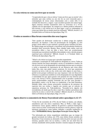 217
E o céu retirou-se como um livro que se enrola
"A expressão de que o céu se retirou “como um livro que se enrola”, dá a
entender que uma cortina ou um véu foi ou será removido para a
contemplação de novas cenas relacionadas com o sexto sêlo. E na
verdade êle descreve, a seguir, o que sucederá quando isto tomar lugar.
Agora estamos vivendo exatamente entre os versículos 13 e 14 do
capítulo seis do Apocalipse. Ao cumprir-se a última profecia referente à
luta terrena, o céu retirar-se-á ou dará lugar a que se contemplem as
cenas que darão fim ao estado atual da civilização." MELLO, Araceli. S., A
Verdade Sobre as Profecias do Apocalipse, Pág. 171
E todos os montes e ilhas foram removidos dos seus Lugares
"Este quadro de destruição conduz-nos à sétima praga do capítulo
dezesseis. Ao finalizar a obra de proclamação do evangelho, as sete
pragas cairão sôbre os que rejeitam a gratuita graça remidora de Deus.
Na sétima praga um terremoto e maremoto sem precedentes históricos,
mundial, total, ocorrerão. Montes, ilhas, cidades, tudo, enfim, ruirá em
escombros sôbre a face de tôda a terra. Será um acontecimento
tremendo que encontrará multidões descuidadas e sem o devido preparo
espiritual para enfrentá-lo." MELLO, Araceli. S., A Verdade Sobre as
Profecias do Apocalipse, Pág. 171
"Afinal o céu retirar-se-á para que o pecador impenitente
contemple a majestade do Todo-poderoso dirigindo-se à terra. Todas as
classes estarão em franco desespero, exceto os verdadeiros cristãos. Os
reis da terra ver-se-ão despojados da autoridade terrena que os entoxica
e verão a majestade da supremacia de um Monarca que reina sôbre
todos êles, mas cujo poder jamais acataram. Os ricos que ajuntaram
tesouros na terra e não no céu, verão sem valor algum os seus bens, e
perder-se-ão porque confiaram nas suas riquezas e não em Deus.1) Os
tribunos e os poderosos também se verão despojados de suas dignidades
e autoridades de que agora gozam com prejuízo de seus deveres para
com o céu. Servos e livres, conjuntamente com os grandes e poderosos
serão surpreendidos naquele tremendo dia em que seus pecados e
descréditos contra a lei de Deus os conduzirão a um fatal desenlace.
Debalde tôdas estas classes procurarão esconder-se da presença do
supremo Juiz nas rochas e rogarão aos montes que os cubram da
espantosa presença do Todo-poderoso. “Esconder-se-ia alguém em
esconderijos, de modo que Eu não o veja? diz o Senhor; porventura não
encho Eu os céus e a terra? diz o Senhor”. MELLO, Araceli. S., A Verdade
Sobre as Profecias do Apocalipse, Págs. 171-172
Agora observe o comentário de Henry Feyerabend sobre apocalipse 6.12-17:
"O dia l12 de novembro de 1755, dia de Todos os Santos, um sábado,
amanheceu com céu claro e luminoso. Mas, as 9h30, o chão rugiu e
estremeceu. Casas, igrejas, edifícios do governo e palácios balançaram
como varas ao vento. Construções de alvenaria ruíram, pilares e vigas de
mármore partiram-se como palitos, telhados e paredes tombaram ao
chão." FEYERABEND, Henry, Apocalipse Verso por Verso, Pág. 56
"Fui informado por vários respeitáveis indivíduos que, no tempo do
grande terremoto de Lisboa, em 1755, seus efeitos foram sentidos em
Bonavista. O mar esvaziou-se, deixando o leito do porto seco por uns dez
minutos, quando outra vez se encheu, e subiu ate um nível fora do
normal, inundando vários prados durante o mesmo espaço de tempo de
 
