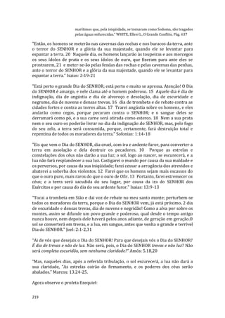 219
marítimos que, pela iniqüidade, se tornaram como Sodoma, são tragados
pelas águas enfurecidas.” WHITE, Ellen G., O Grande Conflito, Pág. 637
"Então, os homens se meterão nas cavernas das rochas e nos buracos da terra, ante
o terror do SENHOR e a glória da sua majestade, quando ele se levantar para
espantar a terra. 20 Naquele dia, os homens lançarão às toupeiras e aos morcegos
os seus ídolos de prata e os seus ídolos de ouro, que fizeram para ante eles se
prostrarem, 21 e meter-se-ão pelas fendas das rochas e pelas cavernas das penhas,
ante o terror do SENHOR e a glória da sua majestade, quando ele se levantar para
espantar a terra." Isaias: 2:19-21
"Está perto o grande Dia do SENHOR; está perto e muito se apressa. Atenção! O Dia
do SENHOR é amargo, e nele clama até o homem poderoso. 15 Aquele dia é dia de
indignação, dia de angústia e dia de alvoroço e desolação, dia de escuridade e
negrume, dia de nuvens e densas trevas, 16 dia de trombeta e de rebate contra as
cidades fortes e contra as torres altas. 17 Trarei angústia sobre os homens, e eles
andarão como cegos, porque pecaram contra o SENHOR; e o sangue deles se
derramará como pó, e a sua carne será atirada como esterco. 18 Nem a sua prata
nem o seu ouro os poderão livrar no dia da indignação do SENHOR, mas, pelo fogo
do seu zelo, a terra será consumida, porque, certamente, fará destruição total e
repentina de todos os moradores da terra." Sofonias: 1:14-18
"Eis que vem o Dia do SENHOR, dia cruel, com ira e ardente furor, para converter a
terra em assolação e dela destruir os pecadores. 10 Porque as estrelas e
constelações dos céus não darão a sua luz; o sol, logo ao nascer, se escurecerá, e a
lua não fará resplandecer a sua luz. Castigarei o mundo por causa da sua maldade e
os perversos, por causa da sua iniqüidade; farei cessar a arrogância dos atrevidos e
abaterei a soberba dos violentos. 12 Farei que os homens sejam mais escassos do
que o ouro puro, mais raros do que o ouro de Ofir. 13 Portanto, farei estremecer os
céus; e a terra será sacudida do seu lugar, por causa da ira do SENHOR dos
Exércitos e por causa do dia do seu ardente furor." Isaias: 13:9-13
"Tocai a trombeta em Sião e dai voz de rebate no meu santo monte; perturbem-se
todos os moradores da terra, porque o Dia do SENHOR vem, já está próximo. 2 dia
de escuridade e densas trevas, dia de nuvens e negridão! Como a alva por sobre os
montes, assim se difunde um povo grande e poderoso, qual desde o tempo antigo
nunca houve, nem depois dele haverá pelos anos adiante, de geração em geração.O
sol se converterá em trevas, e a lua, em sangue, antes que venha o grande e terrível
Dia do SENHOR." Joel: 2:1-2,31
“Ai de vós que desejais o Dia do SENHOR! Para que desejais vós o Dia do SENHOR?
É dia de trevas e não de luz. Não será, pois, o Dia do SENHOR trevas e não luz? Não
será completa escuridão, sem nenhuma claridade?” Amós: 5.18,20
“Mas, naqueles dias, após a referida tribulação, o sol escurecerá, a lua não dará a
sua claridade, “As estrelas cairão do firmamento, e os poderes dos céus serão
abalados.” Marcos: 13.24-25.
Agora observe o profeta Ezequiel:
 