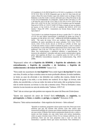 22
4.5; também Is 11.2). [9] 5.8 Ap 8.3-4; cf. Sl 141.2, e também Lc 1.10. [10]
5.9 Sl 33.3; 98.1; Is 42.10. Enquanto que no Ap 4.11 Sme trata de um
canto a Deus Pai como Criador, aqui este cântico novo se dirige a Cristo
Redentor. A ele lhe rende a mesma adoração que a Deus Pai (veja-se Ap
5.13). [11] 5.9 Redimido: ou comprado ; vejam-se Rm 3.24 nota s e 1 Pe
1.18 nota W. [12] 5.10 Ap 1.5-6; 20.6; cf. Ex 19.6; Is 61.6. [13] 5.10 Ap
20.6; 22.5. [14] 5.11 Cf. Dn 7.10. [15] 5.12 O Cordeiro que foi imolado:
Veja-se Jo 1.29 N.; cf. 1 CO 5.7. [16] 5.13 Toda a criação se une ao cântico
de louvor; cf. Fp 2.10-11; Cl 1.20; cf. também Rm 8.20-21. [17] 5.14
Amém.". Notas RV 1995 - Comentário da Versão Reina Valera sobre
Apocalipse 5
"5.6 O chifre é um símbolo freqüente de força e poder (Dn 7.7—8.24; Ap
17.3,7). Os sete chifres representam a plenitude do poder de Cristo, o
Cordeiro (cf. Mt 28.18; 1Co 1.24)” – BÍBLIA DE ESTUDO ALMEIDA, PÁG.
2676. “No meio do trono. 4.4-6 um cordeiro. Uma representação
simbólica do sumo sacerdócio do nosso salvador. 9,12; 6.16; 7.9-17;
12.11; 13.8; 17.14; 21.23; 22.1,3; is 53.7,8; jo 1.29,36; at 8.32; 1pe
1.19,20 sete chifres. Como o chifre é símbolo de poder, e sete é o número
da perfeição, os sete chifres podem representar Jesus cristo como o todo-
poderoso. 1sm 2.10; dn 7.14; mq 4.13; hc 3.4; lc 1.69; fp 2.9-11 sete
olhos. Seu conhecimento e sabedoria infinitos, e especialmente, “os
tesouros da sabedoria” colocados nele para serem comunicados à igreja
pelos “sete espíritos de Deus”, i.e., o espírito santo. 2cr 16.9; zc 3.9; zc
4.10” BÍBLICO, Concordância exaustiva do Conhecimento, Pág. 1818
(SBB).
“Repousará sobre ele o Espírito do SENHOR, o Espírito de sabedoria e de
entendimento, o Espírito de conselho e de fortaleza, o Espírito de
conhecimento e de temor do SENHOR.” Isaias:11:2.
“Para onde me ausentarei do teu Espírito? Para onde fugirei da tua face? Se subo
aos céus, lá estás; se faço a minha cama no mais profundo abismo, lá estás também;
se tomo as asas da alvorada e me detenho nos confins dos mares, Ainda lá me
haverá de guiar a tua mão, e a tua destra me susterá. Se eu digo: as trevas, com
efeito, me encobrirão, e a luz ao redor de mim se fará noite, Até as próprias trevas
não te serão escuras: as trevas e a luz são a mesma coisa. “Pois tu formaste o meu
interior tu me teceste no seio de minha mãe.” Salmos: 139:7-12
“Sete” são as coisas que não podem nos separar do amor de Deus em Cristo Jesus:
“Quem nos separará do amor de Cristo? Será tribulação, ou angústia, ou
perseguição, ou fome, ou nudez, ou perigo, ou espada?” Romanos: 8:35.
Observe: “Sete outras montanhas – Sete espécies de árvores – Sete colunas”
“Quando os saudamos, perguntei a Jesus quem eram eles. Disse que eram
mártires que por Ele haviam sido mortos. Com eles estava uma
inumerável multidão de crianças que tinham também uma orla vermelha
em suas vestes. O Monte Sião estava exatamente diante de nós, e sobre o
monte um belo templo, em cujo redor havia sete outras montanhas,
sobre as quais cresciam rosas e lírios. E vi as crianças subirem, ou, se o
preferiam, fazer uso de suas pequenas asas e voar ao cimo das
montanhas e apanhar flores que nunca murcharão. Para embelezar o
 