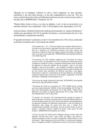 220
“Quando eu te extinguir, cobrirei os céus e farei enegrecer as suas estrelas;
encobrirei o sol com uma nuvem, e a lua não resplandecerá a sua luz. “Por tua
causa, vestirei de preto todos os brilhantes luminares do céu e trarei trevas sobre o
teu país, diz o SENHOR Deus.” Ezequiel: 32.7-8.
“Diante deles, treme a terra, e os céus se abalam; o sol e a lua se escurecem, e as
estrelas retiram o seu resplendor.” Joel: 2.10 (Compare com: Apocalipse: 6.12-13)
Como já vimos, a História Universal confirma precisamente os “quatro fenômenos”
citados em apocalipse 6.12-13 (o grande terremoto, o escurecimento do sol, a lua
avermelhada e a queda das estrelas).
O “grande terremoto” aconteceu no dia 1° de novembro de 1.755 e ficou conhecido
na história mundial como “o terremoto de Lisboa”
“O terremoto de 1 - XI - 1.755 teve origem num violento abalo de terra...
O sismo foi um dos maiores registrado em toda a terra na era corrente. O
fato de o epicentro ser submarino provocou uma vaga sísmica que
aumentou os efeitos do sismo nas regiões costeiras da Europa, nos lagos da
suíça e em pontos mais afastados”. PORTUGUESA, Enciclopédia Brasileira
e Vol. XXXI, Pág. 470
“O terremoto de 1755 também conhecido por Terremoto de Lisboa,
ocorreu no dia 1 de Novembro de 1755, resultando na destruição quase
completa da cidade de Lisboa, e atingindo ainda grande parte do litoral
do Algarves. O sismo foi seguido de um tsunami - que se crê tenha
atingido a altura de 20 metros - e de múltiplos incêndios, tendo feito
certamente mais de 10 mil mortos (há quem aponte muitos mais[1]). Foi
um dos sismos mais mortíferos da História, marcando o que alguns
historiadores chamam a pré-história da Europa Moderna. Os geólogos
modernos estimam que o sismo de 1755 atingiu a magnitude 9 na escala
de Richter.” Wikipédia, A Enciclopédia Livre
“Dois terços da cidade (Lisboa) foi destruída” ESTUDANTE, Enciclopédia
Ilustrada do, Pág. 484 (Editora Globo)
“Terremoto de Lisboa em novembro de 1.755, 30.000 mortos. Grande
parte da cidade destruída”. BARSA, A Nova Enciclopédia, Vol. IX, Pág. 70
(ver: Nova Enciclopédia de Pesquisa, Vol. X, Pág. 3.004 – Editora Fase;
Biblioteca de Auxilio ao Sistema Educacional, Vol. X, Pág. 3.203; Nova
Enciclopédia Barsa, Vol. XI, Pág. 466).
"O choque" do terremoto "foi instantaneamente seguido da queda de
todas as igrejas e conventos, de quase todos os grandes edifícios públicos, e
de mais da quarta parte das casas. Duas horas depois, aproximadamente,
irromperam incêndios em diferentes quarteirões, e com tal violência se
alastraram pelo espaço de quase três dias, que a cidade ficou
completamente desolada. O terremoto ocorreu num dia santo, em que as
igrejas e conventos estavam repletos de gente, muito pouca da qual
escapou." AMERICANA, Enciclopédia, Art. Lisboa.
“O terror do povo foi indescritível. Ninguém chorava; estava além das
lágrimas. Corriam para aqui e para acolá, em delírio, com horror e
espanto, batendo no rosto e no peito, exclamando: 'Misericórdia! é o fim
do mundo! ' Mães esqueciam-se de seus filhos e corriam para qualquer
parte, carregando crucifixos. Infelizmente, muitos corriam para as igrejas
 