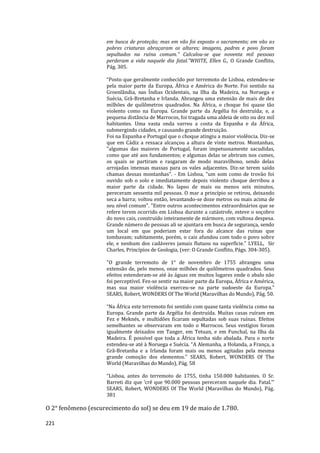221
em busca de proteção; mas em vão foi exposto o sacramento; em vão as
pobres criaturas abraçaram os altares; imagens, padres e povo foram
sepultados na ruína comum." Calculou-se que noventa mil pessoas
perderam a vida naquele dia fatal.”WHITE, Ellen G., O Grande Conflito,
Pág. 305.
“Posto que geralmente conhecido por terremoto de Lisboa, estendeu-se
pela maior parte da Europa, África e América do Norte. Foi sentido na
Groenlândia, nas Índias Ocidentais, na Ilha da Madeira, na Noruega e
Suécia, Grã-Bretanha e Irlanda. Abrangeu uma extensão de mais de dez
milhões de quilômetros quadrados. Na África, o choque foi quase tão
violento como na Europa. Grande parte da Argélia foi destruída; e, a
pequena distância de Marrocos, foi tragada uma aldeia de oito ou dez mil
habitantes. Uma vasta onda varreu a costa da Espanha e da África,
submergindo cidades, e causando grande destruição.
Foi na Espanha e Portugal que o choque atingiu a maior violência. Diz-se
que em Cádiz a ressaca alcançou a altura de vinte metros. Montanhas,
"algumas das maiores de Portugal, foram impetuosamente sacudidas,
como que até aos fundamentos; e algumas delas se abriram nos cumes,
os quais se partiram e rasgaram de modo maravilhoso, sendo delas
arrojadas imensas massas para os vales adjacentes. Diz-se terem saído
chamas dessas montanhas". - Em Lisboa, "um som como de trovão foi
ouvido sob o solo e imediatamente depois violento choque derribou a
maior parte da cidade. No lapso de mais ou menos seis minutos,
pereceram sessenta mil pessoas. O mar a princípio se retirou, deixando
seca a barra; voltou então, levantando-se doze metros ou mais acima de
seu nível comum". "Entre outros acontecimentos extraordinários que se
refere terem ocorrido em Lisboa durante a catástrofe, esteve o soçobro
do novo cais, construído inteiramente de mármore, com vultosa despesa.
Grande número de pessoas ali se ajuntara em busca de segurança, sendo
um local em que poderiam estar fora do alcance das ruínas que
tombavam; subitamente, porém, o cais afundou com todo o povo sobre
ele, e nenhum dos cadáveres jamais flutuou na superfície." LYELL, Sir
Charles, Princípios de Geologia, (ver: O Grande Conflito, Págs. 304-305).
"O grande terremoto de 1° de novembro de 1755 abrangeu uma
extensão de, pelo menos, onze milhões de quilômetros quadrados. Seus
efeitos estenderam-se até às águas em muitos lugares onde o abalo não
foi perceptível. Fez-se sentir na maior parte da Europa, África e América,
mas sua maior violência exerceu-se na parte sudoeste da Europa.”
SEARS, Robert, WONDERS Of The World (Maravilhas do Mundo), Pág. 50.
“Na África este terremoto foi sentido com quase tanta violência como na
Europa. Grande parte da Argélia foi destruída. Muitas casas ruíram em
Fez e Meknés, e multidões ficaram sepultadas sob suas ruínas. Efeitos
semelhantes se observaram em todo o Marrocos. Seus vestígios foram
igualmente deixados em Tanger, em Tetuan, e em Funchal, na Ilha da
Madeira. É possível que toda a África tenha sido abalada. Para o norte
estendeu-se até à Noruega e Suécia. “A Alemanha, a Holanda, a França, a
Grã-Bretanha e a Irlanda foram mais ou menos agitadas pela mesma
grande comoção dos elementos.” SEARS, Robert, WONDERS Of The
World (Maravilhas do Mundo), Pág. 58
“Lisboa, antes do terremoto de 1755, tinha 150.000 habitantes. O Sr.
Barreti diz que ‘crê que 90.000 pessoas pereceram naquele dia. Fatal.’”
SEARS, Robert, WONDERS Of The World (Maravilhas do Mundo), Pág.
381
O 2° fenômeno (escurecimento do sol) se deu em 19 de maio de 1.780.
 