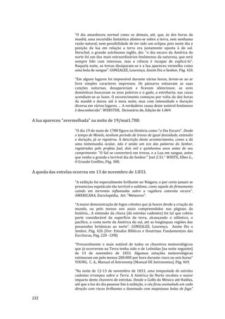 222
“O dia amanheceu normal como os demais, até, que, às dez horas da
manhã, uma escuridão fantástica abateu-se sobre a terra, sem nenhuma
razão natural, nem possibilidade de ter sido um eclipse, pois neste dia a
posição da lua em relação a terra era justamente oposta à do sol.
Herschel, o grande astrônomo inglês, diz: “o dia escuro da América do
norte foi um dos mais extraordinários fenômenos da natureza, que será
sempre lido com interesse, mas a ciência é incapaz de explicá-lo”.
Naquela noite, as trevas dissiparam-se e a lua apareceu vermelha como
uma bola de sangue”. GONZALEZ, Lourenço, Assim Diz o Senhor, Pág. 426
“Em alguns lugares foi impossível durante várias horas, lerem-se ao ar
livre simples caracteres impressos. Os pássaros entoavam as suas
canções noturnas, desapareciam e ficavam silenciosos; as aves
domésticas buscavam os seus poleiros e o gado, a estrebaria; nas casas
acendiam-se as luzes. O escurecimento começou por volta da dez horas
da manhã e durou até à meia noite, mas com intensidade e duração
diversa em vários lugares. ... A verdadeira causa deste notável fenômeno
é desconhecido”. WEBSTER, Dicionário de, Edição de 1.869.
A lua apareceu “avermelhada” na noite de 19/mai1.780.
“O dia 19 de maio de 1780 figura na História como "o Dia Escuro". Desde
o tempo de Moisés, nenhum período de trevas de igual densidade, extensão
e duração, já se registrou. A descrição deste acontecimento, como a dá
uma testemunha ocular, não é senão um eco das palavras do Senhor,
registradas pelo profeta Joel, dois mil e quinhentos anos antes de seu
cumprimento: "O Sol se converterá em trevas, e a Lua em sangue, antes
que venha o grande e terrível dia do Senhor." Joel 2:31.” WHITE, Ellen G.,
O Grande Conflito, Pág. 308.
A queda das estrelas ocorreu em 13 de novembro de 1.833.
“A exibição foi especialmente brilhante no Niágara; e por certo jamais se
presenciou espetáculo tão terrível e sublime, como aquele do firmamento
caindo em torrentes inflamadas sobre a rugidora catarata escura”.
AMERICANA, Enciclopédia, Art. “Meteoros”.
“A maior demonstração de fogos celestes que já houve desde a criação do
mundo, ou pelo menos nos anais compreendidos nas páginas da
história... A extensão da chuva (de estrelas cadentes) foi tal que cobriu
parte considerável da superfície da terra, alcançando o atlântico, o
pacífico, a costa norte da América do sul, até as longínquas regiões das
possessões britânicas ao norte”. GONZALEZ, Lourenço, Assim Diz o
Senhor, Pág. 426 (Ver: Estudos Bíblicos e Doutrinas Fundamentais das
Escrituras, Pág. 220 - CPB)
“Provavelmente o mais notável de todos os chuveiros meteorológicos
que já ocorreram na Terra tenha sido o de Leônidas [na noite seguinte]
de 13 de novembro de 1833. Algumas estações meteorológicas
estimaram em pelo menos 200.000 por hora durante cinco ou seis horas”
YOUNG, C. A., Manual of Astronomy (Manual DE Astronomia), Pág. 469.
“Na noite de 12-13 de novembro de 1833, uma tempestade de estrelas
cadentes irrompeu sobre a Terra. A América do Norte recebeu o maior
impacto deste chuveiro de estrelas. Desde o Golfo do México até Halifax,
até que a luz do dia pusesse fim à exibição, o céu ficou assinalado em cada
direção com riscos brilhantes e iluminado com majestosas bolas de fogo”
 