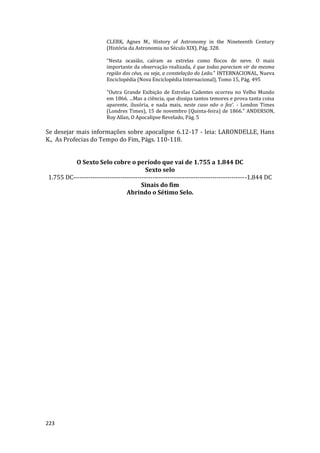 223
CLERK, Agnes M., History of Astronomy in the Nineteenth Century
(História da Astronomia no Século XIX), Pág. 328.
“Nesta ocasião, caíram as estrelas como flocos de neve. O mais
importante da observação realizada, é que todas pareciam vir da mesma
região dos céus, ou seja, a constelação do Leão." INTERNACIONAL, Nueva
Enciclopédia (Nova Enciclopédia Internacional), Tomo 15, Pág. 495
"Outra Grande Exibição de Estrelas Cadentes ocorreu no Velho Mundo
em 1866. ...Mas a ciência, que dissipa tantos temores e prova tanta coisa
aparente, ilusória, e nada mais, neste caso não o fez’. - London Times
(Londres Times), 15 de novembro (Quinta-feira) de 1866.” ANDERSON,
Roy Allan, O Apocalipse Revelado, Pág. 5
Se desejar mais informações sobre apocalipse 6.12-17 - leia: LARONDELLE, Hans
K., As Profecias do Tempo do Fim, Págs. 110-118.
O Sexto Selo cobre o período que vai de 1.755 a 1.844 DC
Sexto selo
1.755 DC---------------------------------------------------------------------------------1.844 DC
Sinais do fim
Abrindo o Sétimo Selo.
 