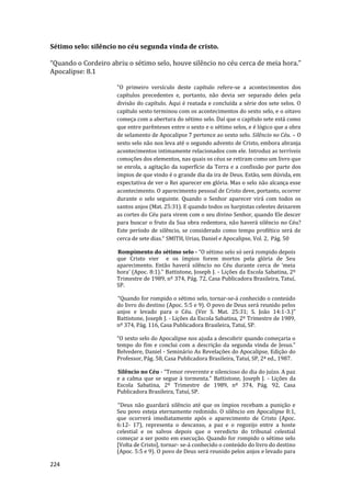 224
Sétimo selo: silêncio no céu segunda vinda de cristo.
“Quando o Cordeiro abriu o sétimo selo, houve silêncio no céu cerca de meia hora.”
Apocalipse: 8.1
"O primeiro versículo deste capítulo refere-se a acontecimentos dos
capítulos precedentes e, portanto, não devia ser separado deles pela
divisão do capítulo. Aqui é reatada e concluída a série dos sete selos. O
capítulo sexto terminou com os acontecimentos do sexto selo, e o oitavo
começa com a abertura do sétimo selo. Daí que o capítulo sete está como
que entre parênteses entre o sexto e o sétimo selos, e é lógico que a obra
de selamento de Apocalipse 7 pertence ao sexto selo. Silêncio no Céu. – O
sexto selo não nos leva até o segundo advento de Cristo, embora abranja
acontecimentos intimamente relacionados com ele. Introduz as terríveis
comoções dos elementos, nas quais os céus se retiram como um livro que
se enrola, a agitação da superfície da Terra e a confissão por parte dos
ímpios de que vindo é o grande dia da ira de Deus. Estão, sem dúvida, em
expectativa de ver o Rei aparecer em glória. Mas o selo não alcança esse
acontecimento. O aparecimento pessoal de Cristo deve, portanto, ocorrer
durante o selo seguinte. Quando o Senhor aparecer virá com todos os
santos anjos (Mat. 25:31). E quando todos os harpistas celestes deixarem
as cortes do Céu para virem com o seu divino Senhor, quando Ele descer
para buscar o fruto da Sua obra redentora, não haverá silêncio no Céu?
Este período de silêncio, se considerado como tempo profético será de
cerca de sete dias.“ SMITH, Urias, Daniel e Apocalipse, Vol. 2, Pág. 50
Rompimento do sétimo selo - “O sétimo selo só será rompido depois
que Cristo vier e os ímpios forem mortos pela glória de Seu
aparecimento. Então haverá silêncio no Céu durante cerca de ‘meia
hora’ (Apoc. 8:1).” Battistone, Joseph J. - Lições da Escola Sabatina, 2º
Trimestre de 1989, nº 374, Pág. 72, Casa Publicadora Brasileira, Tatuí,
SP.
“Quando for rompido o sétimo selo, tornar-se-á conhecido o conteúdo
do livro do destino (Apoc. 5:5 e 9). O povo de Deus será reunido pelos
anjos e levado para o Céu. (Ver S. Mat. 25:31; S. João 14:1-3.)”
Battistone, Joseph J. - Lições da Escola Sabatina, 2º Trimestre de 1989,
nº 374, Pág. 116, Casa Publicadora Brasileira, Tatuí, SP.
“O sexto selo do Apocalipse nos ajuda a descobrir quando começaria o
tempo do fim e conclui com a descrição da segunda vinda de Jesus.”
Belvedere, Daniel - Seminário As Revelações do Apocalipse, Edição do
Professor, Pág. 58, Casa Publicadora Brasileira, Tatuí, SP, 2ª ed., 1987.
Silêncio no Céu - “Temor reverente e silencioso do dia do juízo. A paz
e a calma que se segue à tormenta.” Battistone, Joseph J. - Lições da
Escola Sabatina, 2º Trimestre de 1989, nº 374, Pág. 92, Casa
Publicadora Brasileira, Tatuí, SP.
“Deus não guardará silêncio até que os ímpios recebam a punição e
Seu povo esteja eternamente redimido. O silêncio em Apocalipse 8:1,
que ocorrerá imediatamente após o aparecimento de Cristo (Apoc.
6:12- 17), representa o descanso, a paz e o regozijo entre a hoste
celestial e os salvos depois que o veredicto do tribunal celestial
começar a ser posto em execução. Quando for rompido o sétimo selo
[Volta de Cristo], tornar- se-á conhecido o conteúdo do livro do destino
(Apoc. 5:5 e 9). O povo de Deus será reunido pelos anjos e levado para
 