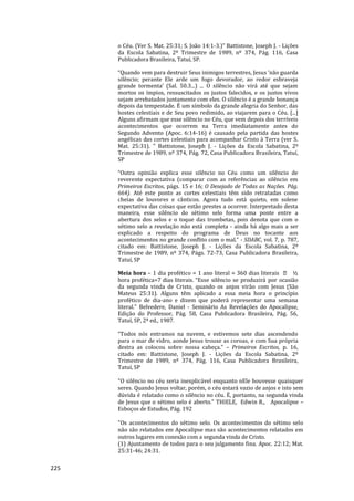225
o Céu. (Ver S. Mat. 25:31; S. João 14:1-3.)” Battistone, Joseph J. - Lições
da Escola Sabatina, 2º Trimestre de 1989, nº 374, Pág. 116, Casa
Publicadora Brasileira, Tatuí, SP.
“Quando vem para destruir Seus inimigos terrestres, Jesus ‘não guarda
silêncio; perante Ele arde um fogo devorador, ao redor esbraveja
grande tormenta’ (Sal. 50.3...) ... O silêncio não virá até que sejam
mortos os ímpios, ressuscitados os justos falecidos, e os justos vivos
sejam arrebatados juntamente com eles. O silêncio é a grande bonança
depois da tempestade. É um símbolo da grande alegria do Senhor, das
hostes celestiais e de Seu povo redimido, ao viajarem para o Céu. [...]
Alguns afirmam que esse silêncio no Céu, que vem depois dos terríveis
acontecimentos que ocorrem na Terra imediatamente antes do
Segundo Advento (Apoc. 6:14-16) é causado pela partida das hostes
angélicas das cortes celestiais para acompanhar Cristo à Terra (ver S.
Mat. 25:31). ” Battistone, Joseph J. - Lições da Escola Sabatina, 2º
Trimestre de 1989, nº 374, Pág. 72, Casa Publicadora Brasileira, Tatuí,
SP
“Outra opinião explica esse silêncio no Céu como um silêncio de
reverente expectativa (comparar com as referências ao silêncio em
Primeiros Escritos, págs. 15 e 16; O Desejado de Todas as Nações. Pág.
664). Até este ponto as cortes celestiais têm sido retratadas como
cheias de louvores e cânticos. Agora tudo está quieto, em solene
expectativa das coisas que estão prestes a ocorrer. Interpretado desta
maneira, esse silêncio do sétimo selo forma uma ponte entre a
abertura dos selos e o toque das trombetas, pois denota que com o
sétimo selo a revelação não está completa - ainda há algo mais a ser
explicado a respeito do programa de Deus no tocante aos
acontecimentos no grande conflito com o mal.” - SDABC, vol. 7, p. 787,
citado em: Battistone, Joseph J. - Lições da Escola Sabatina, 2º
Trimestre de 1989, nº 374, Págs. 72-73, Casa Publicadora Brasileira,
Tatuí, SP
Meia hora – 1 dia profético = 1 ano literal = 360 dias literais ½
hora profética=7 dias literais. “Esse silêncio se produzirá por ocasião
da segunda vinda de Cristo, quando os anjos virão com Jesus (São
Mateus 25:31). Alguns têm aplicado a essa meia hora o princípio
profético de dia-ano e dizem que poderá representar uma semana
literal.” Belvedere, Daniel - Seminário As Revelações do Apocalipse,
Edição do Professor, Pág. 58, Casa Publicadora Brasileira, Pág. 56,
Tatuí, SP, 2ª ed., 1987.
“Todos nós entramos na nuvem, e estivemos sete dias ascendendo
para o mar de vidro, aonde Jesus trouxe as coroas, e com Sua própria
destra as colocou sobre nossa cabeça.” – Primeiros Escritos, p. 16,
citado em: Battistone, Joseph J. - Lições da Escola Sabatina, 2º
Trimestre de 1989, nº 374, Pág. 116, Casa Publicadora Brasileira,
Tatuí, SP
"O silêncio no céu seria inexplicável enquanto nEle houvesse quaisquer
seres. Quando Jesus voltar, porém, o céu estará vazio de anjos e isto sem
dúvida é relatado como o silêncio no céu. É, portanto, na segunda vinda
de Jesus que o sétimo selo é aberto." THIELE, Edwin R., Apocalipse –
Esboços de Estudos, Pág. 192
"Os acontecimentos do sétimo selo. Os acontecimentos do sétimo selo
não são relatados em Apocalipse mas são acontecimentos relatados em
outros lugares em conexão com a segunda vinda de Cristo.
(1) Ajuntamento de todos para o seu julgamento fina. Apoc. 22:12; Mat.
25:31-46; 24:31.
 