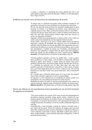 228
o „reino, e o domínio, e a majestade dos reinos debaixo de todo o céu
serão dados ao povo dos santos do altíssimo.” SEISS, J. A., The Apocalypse,
Vol. I, Págs. 272-291.
O Silêncio no céu por cerca de meia hora no entendimento de Araceli:
"O sétimo selo é o desfecho da grande cadeia profética iniciada na era
apostólica e tem que ver com um silêncio no céu quase por meia hora.
No céu, em tôrno do trono de Deus, há constante manifestação de altos
louvores ao Criador e ao Redentor do homem, como apreciamos nos
capítulos quatro e cinco. Mas, as celestiais hosanas a Deus e a Seu Filho,
cessarão um dia por quase meia hora, e todas as harpas serão postas de
lado. Por que? Que acontecimento tomará lugar para que cessem os
coros e as orquestras celestiais?
Segundo o Senhor Jesus pessoalmente se referira, Deus o Pai e todos os
santos anjos, O acompanharão em Sua segunda vinda ao mundo.
Assim sendo é claro que o céu, isto é, a Santa cidade estará em silêncio
enquanto o séquito da divindade não regressar com os escolhidos do
Salvador. Haverá silêncio no céu até que todos a êle regressem outra vez.
A meia hora de silêncio no céu não será literal mas profética, pois é assim
que entendemos a medida de tempo nas revelações concernentes às
profecias. Para sabermos o tempo exato de quase meia hora profética,
temos que dividir um dia profético por vinte e quatro horas." MELLO,
Araceli S,. A Verdade Sobre as Profecias do Apocalipse, Pág. 187
"Um dia profético equivale a um ano, ou, melhor dito — vinte e quatro
horas proféticas, E, mais ainda, o ano profético compreende 360 dias
literais.1) Agora, para termos o tempo exato de “quase meia hora”
profética, teremos que, em primeiro lugar, dividir 360 dias por 24 horas.
E o resultado da operação será 15 dias. Quer dizer que uma hora
profética equivale a 15 dias literais e meia hora a 7 dias e meio. O tempo,
pois, que Cristo dispenderá para vir à terra e voltar ao céu, não será de
meia hora ou sete dias e meio, mas “quase meia hora”, isto é, exatamente
sete dias.
Eis o tempo que o Salvador gastará para vir à terra com Seu séquito
buscar Seus remidos e regressar ao céu ou à Santa Cidade.
Ao regressar a corte celestial com os escolhidos do Senhor, encher-se-á
novamente o céu com tributação de louvores ainda maiores.
Multidões de salvos de todos os séculos prorromperão num cântico de
vitória triunfante, seguidos pelos miríades de miríades de santos anjos."
MELLO, Araceli S,. A Verdade Sobre as Profecias do Apocalipse, Pág. 188
Houve um silêncio no céu quando Jesus estava passando por um terrível momento
de angústia no Getsêmani
"Três vezes proferiu essa oração. Três vezes recuou Sua humanidade do
derradeiro, supremo sacrifício. Surge, porém, então, a história da raça
humana diante do Redentor do mundo. Vê que os transgressores da lei,
se deixados a si mesmos, têm de perecer. Vê o desamparo do homem. Vê
o poder do pecado. As misérias e os ais do mundo condenado erguem-se
ante Ele.
Contempla-lhe a sorte iminente, e decide-Se. Salvará o homem custe o
que custar de Sua parte. Aceita Seu batismo de sangue, para que, por
meio dEle, milhões de almas a perecer obtenham a vida eterna. Deixou as
cortes celestiais, onde tudo é pureza, felicidade e glória para salvar a
única ovelha perdida, o único mundo caído pela transgressão. E não Se
desviará de Sua missão.
 