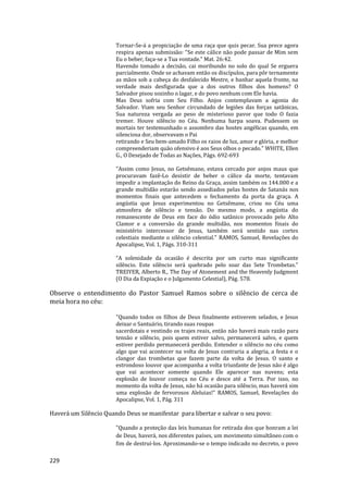229
Tornar-Se-á a propiciação de uma raça que quis pecar. Sua prece agora
respira apenas submissão: "Se este cálice não pode passar de Mim sem
Eu o beber, faça-se a Tua vontade." Mat. 26:42.
Havendo tomado a decisão, cai moribundo no solo do qual Se erguera
parcialmente. Onde se achavam então os discípulos, para pôr ternamente
as mãos sob a cabeça do desfalecido Mestre, e banhar aquela fronte, na
verdade mais desfigurada que a dos outros filhos dos homens? O
Salvador pisou sozinho o lagar, e do povo nenhum com Ele havia.
Mas Deus sofria com Seu Filho. Anjos contemplavam a agonia do
Salvador. Viam seu Senhor circundado de legiões das forças satânicas,
Sua natureza vergada ao peso de misterioso pavor que todo O fazia
tremer. Houve silêncio no Céu. Nenhuma harpa soava. Pudessem os
mortais ter testemunhado o assombro das hostes angélicas quando, em
silenciosa dor, observavam o Pai
retirando e Seu bem-amado Filho os raios de luz, amor e glória, e melhor
compreenderiam quão ofensivo é aos Seus olhos o pecado." WHITE, Ellen
G., O Desejado de Todas as Nações, Págs. 692-693
"Assim como Jesus, no Getsêmane, estava cercado por anjos maus que
procuravam fazê-Lo desistir de beber o cálice da morte, tentavam
impedir a implantação do Reino da Graça, assim também os 144.000 e a
grande multidão estarão sendo assediados pelas hostes de Satanás nos
momentos finais que antecedem o fechamento da porta da graça. A
angústia que Jesus experimentou no Getsêmane, criou no Céu uma
atmosfera de silêncio e tensão. Do mesmo modo, a angústia do
remanescente de Deus em face do ódio satânico provocado pelo Alto
Clamor e a conversão da grande multidão, nos momentos finais do
ministério intercessor de Jesus, também será sentido nas cortes
celestiais mediante o silêncio celestial." RAMOS, Samuel, Revelações do
Apocalipse, Vol. 1, Págs. 310-311
“A solenidade da ocasião é descrita por um curto mas significante
silêncio. Este silêncio será quebrado pelo soar das Sete Trombetas.”
TREIYER, Alberto R., The Day of Atonement and the Heavenly Judgment
(O Dia da Expiação e o Julgamento Celestial), Pág. 578.
Observe o entendimento do Pastor Samuel Ramos sobre o silêncio de cerca de
meia hora no céu:
"Quando todos os filhos de Deus finalmente estiverem selados, e Jesus
deixar o Santuário, tirando suas roupas
sacerdotais e vestindo os trajes reais, então não haverá mais razão para
tensão e silêncio, pois quem estiver salvo, permanecerá salvo, e quem
estiver perdido permanecerá perdido. Entender o silêncio no céu como
algo que vai acontecer na volta de Jesus contraria a alegria, a festa e o
clangor das trombetas que fazem parte da volta de Jesus. O santo e
estrondoso louvor que acompanha a volta triunfante de Jesus não é algo
que vai acontecer somente quando Ele aparecer nas nuvens; esta
explosão de louvor começa no Céu e desce até a Terra. Por isso, no
momento da volta de Jesus, não há ocasião para silêncio, mas haverá sim
uma explosão de fervorosos Aleluias!" RAMOS, Samuel, Revelações do
Apocalipse, Vol. 1, Pág. 311
Haverá um Silêncio Quando Deus se manifestar para libertar e salvar o seu povo:
"Quando a proteção das leis humanas for retirada dos que honram a lei
de Deus, haverá, nos diferentes países, um movimento simultâneo com o
fim de destruí-los. Aproximando-se o tempo indicado no decreto, o povo
 