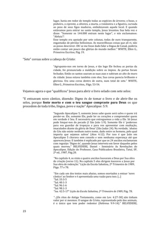 23
lugar, havia em redor do templo todas as espécies de árvores; o buxo, o
pinheiro, o cipreste, a oliveira, a murta, a romãzeira e a figueira, curvada
ao peso de seus figos maduros, embelezavam aquele local. E quando
estávamos para entrar no santo templo, Jesus levantou Sua bela voz e
disse: "Somente os 144.000 entram neste lugar", e nós exclamamos:
"Aleluia"!
Esse templo era apoiado por sete colunas, todas de ouro transparente,
engastadas de pérolas belíssimas. As maravilhosas coisas que ali vi, não
as posso descrever. Oh! se me fosse dado falar a língua de Canaã, poderia
então contar um pouco das glórias do mundo melhor.” WHITE, Ellen G.,
Primeiros Escritos, Pág. 19.
“Sete” coroas sobre a cabeça de Cristo:
“Agrupamo-nos em torno de Jesus, e tão logo Ele fechou as portas da
cidade, foi pronunciada a maldição sobre os ímpios. As portas foram
fechadas. Então os santos usaram as suas asas e subiram ao alto do muro
da cidade. Jesus estava também com eles; Sua coroa parecia brilhante e
gloriosa. Era uma coroa dentro de outra, num total de sete.” WHITE,
Ellen G., Primeiros Escritos,. Págs. 53-54.
Vejamos agora o que “qualificou” Jesus para abrir o livro selado com sete selos:
“E entoavam novo cântico, dizendo: Digno és de tomar o livro e de abrir-lhe os
selos, porque foste morto e com o teu sangue compraste para Deus os que
procedem de toda tribo, língua, povo e nação” Apocalipse: 5:9.
“Segundo Apocalipse 5, somente Jesus sabe quem será salvo e quem irá
perder-se. Ele, somente Ele, pode ler os corações e compreender quem
em verdade é Seu. É necessário que entreguemos a vida a Ele. Só Jesus
pode limpar-nos do pecado (I São João 1:9). Somente Ele é ‘poderoso
para vos guardar de tropeços e para vos apresentar com exultação,
imaculados diante da glória de Deus’ (São Judas 24). Na verdade, ‘abaixo
do Céu não existe nenhum outro nome, dado entre os homens, pelo qual
importa que sejamos salvos’ (Atos 4:12). Por isso é que João em
Apocalipse 5 chorava sem consolo e sem nenhuma esperança até que
apareceu Jesus. E também é explicado por que os 24 anciãos exclamaram
com regozijo: ‘Digno és’, quando Jesus interveio em favor daqueles pelos
quais morreu.” BELVEDERE, Daniel - Seminário As Revelações do
Apocalipse, Edição do Professor, Casa Publicadora Brasileira, Tatuí, SP,
2ª ed., 1987, Pág.20.
”No capítulo 4, os vinte e quatro anciãos louvaram a Deus por Sua obra
de criação (verso 11). No capítulo 5 eles dirigem louvores a Jesus por
Sua obra de redenção.” Lição da Escola Sabatina, 2º Trimestre de 1989,
Págs. 77 e 78.
“Em cada um dos textos mais abaixo, somos exortados a entoar ‘novo
cântico’ ao Senhor e é apresentada uma razão para isso. [...]
“Sal. 33:3-5
“Sal. 40:1-3
“Sal. 96:1-6
“Sal. 98:1-3
“Isa. 42:5-17” Lição da Escola Sabatina, 2º Trimestre de 1989, Pág. 78.
“...[Os ritos do Antigo Testamento, como em Lev. 4:27-30] não tinham
valor por si mesmos. O sangue de Cristo, representado pelo dos animais,
é o único que tem poder redentor (Hebreus 9:9-14).” BELVEDERE,
 