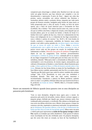 230
conspirará para desarraigar a odiada seita. Resolver-se-á dar em uma
noite um golpe decisivo, que faça silenciar por completo a voz de
dissentimento e reprovação. O povo de Deus - alguns nas celas das
prisões, outros escondidos nos retiros solitários das florestas e
montanhas pleiteia ainda a proteção divina, enquanto por toda parte
grupos de homens armados, instigados pelas hostes de anjos maus, se
estão preparando para a obra de morte. É então, na hora de maior
aperto, que o Deus de Israel intervirá para o livramento de Seus
escolhidos. Diz o Senhor: "Um cântico haverá entre vós, como na noite
em que se celebra uma festa; e alegria de coração, como daquele que sai
tocando pífano, para vir ao monte do Senhor, à Rocha de Israel. E o
Senhor fará ouvir a glória da Sua voz, e fará ver o abaixamento do Seu
braço, com indignação de ira, e a labareda do Seu fogo consumidor, e
raios e dilúvio e pedras de saraiva." Isa. 30:29 e 30. Com brados de
triunfo, zombaria e imprecação, multidões de homens maus estão
prestes a cair sobre a presa, quando, eis, um denso negror, mais intenso
do que as trevas da noite, cai sobre a Terra. Então o arco-íris,
resplandecendo com a glória do trono de Deus, atravessa os céus, e
parece cercar cada um dos grupos em oração. As multidões iradas
subitamente se detêm. Silenciam seus gritos de zombaria. É esquecido o
objeto de sua ira sanguinária. Com terríveis pressentimentos
contemplam o símbolo da aliança de Deus, anelando pôr-se ao amparo
de seu fulgor insuperável. É ouvida pelo povo de Deus uma voz clara e
melodiosa, dizendo: "Olhai para cima"; e, levantando os olhos para o céu,
contemplam o arco da promessa. As nuvens negras, ameaçadoras, que
cobriam o firmamento se fendem e, como Estevão, olham fixamente para
o céu, e vêem a glória de Deus, e o Filho do homem sentado sobre o Seu
trono. Divisam em Sua forma divina os sinais de Sua humilhação; e de
Seus lábios ouvem o pedido, apresentado ante Seu Pai e os santos anjos:
"Aqueles que Me deste quero que, onde Eu estiver, também eles estejam
comigo." João 17:24. Novamente se ouve uma voz, melodiosa e
triunfante, dizendo: "Eles vêm! eles vêm! santos, inocentes e
incontaminados. Guardaram a palavra da Minha paciência; andarão
entre os anjos"; e os pálidos, trêmulos lábios dos que mantiveram firme a
fé, proferem um brado de vitória." WHITE, Ellen G., O Grande Conflito,
Págs. 635-636
Houve um momento de Silêncio quando Jesus passava com os seus discípulos ao
passarem pelo Getsêmani:
"Com os onze discípulos, dirige-Se Jesus agora para o monte. Ao
passarem pela porta de Jerusalém, muitos olhares curiosos seguem o
pequeno grupo, chefiado por Aquele que, poucas semanas antes, fora
condenado pelos principais, e crucificado. Não sabiam os discípulos que
essa seria sua última entrevista com o Mestre. Jesus passou o tempo em
conversa com eles, repetindo as anteriores instruções. Ao aproximarem-
se do Getsêmani, Ele guardou silêncio, a fim de que se lembrassem das
lições que lhes dera na noite de Sua grande agonia. Olhou outra vez para
a videira pela qual representara a união de Sua igreja consigo e com o
Pai; repetiu as verdades que então desdobrara. Tudo quanto O rodeava
eram recordações de Seu não retribuído amor. Os próprios discípulos,
que tão caros Lhe eram ao coração, na hora de Sua humilhação O
 