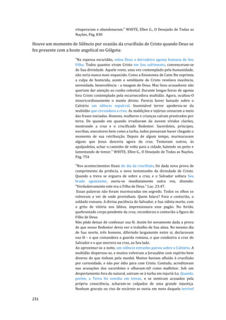 231
vituperaram e abandonaram." WHITE, Ellen G., O Desejado de Todas as
Nações, Pág. 830
Houve um momento de Silêncio por ocasião da crucifixão de Cristo quando Deus se
fez presente com a hoste angelical no Gólgota:
"Na espessa escuridão, velou Deus a derradeira agonia humana de Seu
Filho. Todos quantos viram Cristo em Seu sofrimento, convenceram-se
de Sua divindade. Aquele rosto, uma vez contemplado pela humanidade,
não seria nunca mais esquecido. Como a fisionomia de Caim lhe exprimia
a culpa de homicida, assim o semblante de Cristo revelava inocência,
serenidade, benevolência - a imagem de Deus. Mas Seus acusadores não
queriam dar atenção ao cunho celestial. Durante longas horas de agonia
fora Cristo contemplado pela escarnecedora multidão. Agora, ocultou-O
misericordiosamente o manto divino. Parecia haver baixado sobre o
Calvário um silêncio sepulcral. Inominável terror apoderou-se da
multidão que circundava a cruz. As maldições e injúrias cessaram a meio
das frases iniciadas. Homens, mulheres e crianças caíram prostrados por
terra. De quando em quando irradiavam da nuvem vívidos clarões,
mostrando a cruz e o crucificado Redentor. Sacerdotes, príncipes,
escribas, executores bem como a turba, todos pensavam haver chegado o
momento de sua retribuição. Depois de algum tempo, murmuravam
alguns que Jesus desceria agora da cruz. Tentavam outros, às
apalpadelas, achar o caminho de volta para a cidade, batendo no peito e
lamentando de temor." WHITE, Ellen G., O Desejado de Todas as Nações,
Pág. 754
"Nos acontecimentos finais do dia da crucifixão, foi dada nova prova de
cumprimento da profecia, e novo testemunho da divindade de Cristo.
Quando a treva se erguera de sobre a cruz, e o Salvador soltara Seu
brado agonizante, ouviu-se imediatamente outra voz, dizendo:
"Verdadeiramente este era o Filho de Deus." Luc. 23:47.
Essas palavras não foram murmuradas em segredo. Todos os olhos se
volveram a ver de onde provinham. Quem falara? Fora o centurião, o
soldado romano. A divina paciência do Salvador, e Sua súbita morte, com
o grito de vitória nos lábios, impressionara esse pagão. No ferido,
quebrantado corpo pendente da cruz, reconheceu o centurião a figura do
Filho de Deus.
Não pôde deixar de confessar sua fé. Assim foi novamente dada a prova
de que nosso Redentor devia ver o trabalho de Sua alma. No mesmo dia
de Sua morte, três homens, diferindo largamente entre si, declaravam
sua fé - o que comandava a guarda romana, o que conduzira a cruz do
Salvador e o que morrera na cruz, ao Seu lado.
Ao aproximar-se a noite, um silêncio estranho pairou sobre o Calvário. A
multidão dispersou-se, e muitos volveram a Jerusalém com espírito bem
diverso do que tinham pela manhã. Muitos haviam afluído à crucifixão
por curiosidade, e não por ódio para com Cristo. Contudo, acreditavam
nas acusações dos sacerdotes e olhavam-nO como malfeitor. Sob um
despertamento fora do natural, uniram-se à turba em injuriá-Lo. Quando,
porém, a Terra foi envolta em trevas, e se sentiram acusados pela
própria consciência, acharam-se culpados de uma grande injustiça.
Nenhum gracejo ou riso de escárnio se ouviu em meio daquela terrível
 