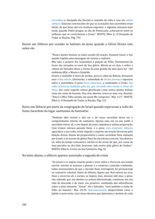 232
escuridão; e, dissipada ela, fizeram o caminho de volta a casa em solene
silêncio. Estavam convencidos de que as acusações dos sacerdotes eram
falsas, de que Jesus não era nenhum impostor; e algumas semanas mais
tarde, quando Pedro pregou no dia de Pentecoste, achavam-se entre os
milhares que se converteram a Cristo." WHITE, Ellen G., O Desejado de
Todas as Nações, Pág. 770
Houve um Silêncio por ocasião so batismo de Jesus quando a Glória Divina veio
sobre ele:
"Nunca dantes haviam os anjos ouvido tal oração. Anseiam trazer a Seu
amado Capitão uma mensagem de certeza e conforto.
Mas não; o próprio Pai responderá à petição do Filho. Diretamente do
trono são enviados os raios de Sua glória. Abrem-se os céus, e sobre a
cabeça do Salvador desce a forma de uma pomba da mais pura luz - fiel
emblema dEle, o Manso e Humilde.
Dentre a multidão à beira do Jordão, poucos, além do Batista, divisaram
essa visão celeste. Entretanto, a solenidade da divina presença repousou
sobre a assembleia. O povo ficou silencioso, a contemplar a Cristo. Seu
vulto achava-se banhado pela luz que circunda sem cessar o trono de
Deus. Seu rosto erguido estava glorificado como nunca dantes tinham
visto um rosto de homem. Dos céus abertos, ouviu-se uma voz, dizendo:
"Este é o Meu Filho amado, em quem Me comprazo". Mat. 3:17." WHITE,
Ellen G., O Desejado de Todas as Nações, Pág. 112
Havia um Silêncio por parte da congregação de Israel quando esperavam a volta do
Sumo Sacerdote do lugar santíssimo do Santuário:
"Nenhum olho mortal a não ser o do sumo sacerdote devia ver o
compartimento interno do santuário. Apenas uma vez ao ano podia o
sacerdote entrar ali, e isto depois da mais cuidadosa e solene preparação.
Com tremor entrava perante Deus, e o povo, com reverente silêncio,
aguardava a sua volta, tendo erguido o espírito em oração fervorosa pela
bênção divina. Diante do propiciatório o sumo sacerdote fazia expiação
por Israel; e na nuvem de glória Deus Se encontrava com ele. Sua demora
ali, além do tempo costumeiro, enchia-os de receio de que, por causa de
seus pecados ou dos dele, houvesse sido morto pela glória do Senhor."
WHITE, Ellen G., Cristo em Seu Santuário, Pag. 32
No texto abaixo, o silêncio aparece associado a segunda de cristo
"Os justos e os ímpios estarão ainda a viver sobre a Terra em seu estado
mortal: estarão os homens a plantar e a construir, comendo e bebendo,
todos inconscientes de que a decisão final, irrevogável, foi pronunciada
no santuário celestial. Antes do dilúvio, depois que Noé entrou na arca,
Deus o encerrou ali, e excluiu os ímpios; mas, durante sete dias, o povo,
não sabendo que seu destino se achava determinado, continuou em sua
vida de descuido e de amor aos prazeres, zombando das advertências
sobre o juízo iminente. "Assim", diz o Salvador, "será também a vinda do
Filho do homem." Mat. 24:39. Silenciosamente, despercebida como o
ladrão à meia-noite, virá a hora decisiva que determina o destino de cada
 
