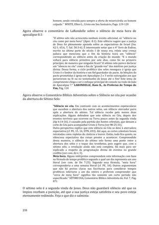 233
homem, sendo retraída para sempre a oferta de misericórdia ao homem
culpado." WHITE, Ellen G., Cristo em Seu Santuário, Pags. 119-120
Agora observe o comentário de LaRondelle sobre o silêncio de meia hora de
apocalipse 8.1:
"O sétimo selo não acrescenta nenhum evento adicional, só "silêncio no
céu como por meia hora" (Apoc. 8:1). Este silêncio sugere que a justiça
de Deus foi plenamente apoiada sobre as expectativas de Israel (Isa.
62:1; 65:6, 7; Sal. 50:3-6). É interessante notar que o 4° livro de Esdras,
escrito na última parte do século I de nossa era, relata uma crença
judaica que menciona que o fim da história trará um "silêncio"
correspondendo ao silêncio antes da criação do mundo: "E o mundo
voltará para silêncio primitivo por sete dias, como foi no primeiro
princípio; de maneira que ninguém ficará".O sétimo selo parece declarar
um "silencio no céu" como o fim da "grande voz" dos mártires por justiça
divina. Dessa forma, o ciclo profético dos selos ressegura à igreja que
Cristo é o Senhor da história e um fiel guardador do pacto. As bênçãos do
pacto prometidas à igreja em Apocalipse 2 e 3 serão outorgadas aos que
perseveram na fé ou no testemunho de Jesus até o fim! Este tema de
cumprimento chega a ser o enfoque principal de consolo na visão de João
de Apocalipse 7." LARONDELLE, Hans K., As Profecias do Tempo do
Fim, Pág. 118
Agora observe o Comentário Bíblico Adventista sobre o Silêncio no céu por ocasião
da abertura do Sétimo Selo:
"Silêncio no céu. Em contraste com os acontecimentos espetaculares
que sucedem a abertura dos outros selos, um silêncio aterrador paira
após a abertura do sétimo. Tal silêncio recebe pelo menos duas
explicações. Alguns defendem que este silêncio no Céu, depois dos
eventos terríveis que ocorrem na Terra pouco antes da segunda vinda
(Ap 6:14-16), é causado pela partida das hostes celestiais, que deixam a
corte do Céu para acompanhar Cristo à Terra (ver Mt 25:31).
Outra perspectiva explica que este silêncio no Céu se deve à aterradora
expectativa (cf. PE, 15, 16; DTN, 693). Até aqui, as cortes celestiais foram
retratadas como repletas de cânticos e louvor. Então, tudo fica quieto, na
silenciosa expectativa das coisas prestes a acontecer. Compreendido
dessa maneira, o silêncio do sétimo selo forma uma ponte entre a
abertura dos selos e o toque das trombetas, pois sugere que, com o
sétimo selo, a revelação ainda não está completa. Há mais para ser
explicado a respeito da programação divina de eventos no grande
conflito (ver com. do v. 5).
Meia hora. Alguns intérpretes compreendem esta informação com base
na fórmula de tempo profético segundo a qual um dia representa um ano
literal (ver com. de Dn 7:25). Segundo essa fórmula, “meia hora”
corresponderia a uma semana literal (cf. PE, 16). Outros argumentam
que não há provas claras nas Escrituras para considerar tempos
proféticos inferiores a um dia inteiro e preferem compreender que
“cerca de meia hora" significa tão somente um curto período não
especificado." SÉTIMO DIA, Comentário Bíblico Adventista do, Vol. 7, Pág.
871
O sétimo selo é a segunda vinda de Jesus. Deus não guardará silêncio até que os
ímpios recebam a punição, até que a sua justiça esteja satisfeita e seu povo esteja
eternamente redimido. Veja o que diz o salmista:
 