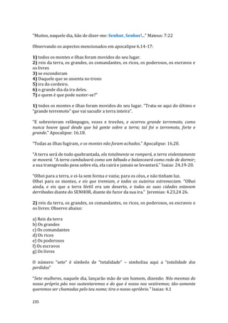 235
"Muitos, naquele dia, hão de dizer-me: Senhor, Senhor!..." Mateus: 7:22
Observando os aspectos mencionados em apocalipse 6.14-17:
1) todos os montes e ilhas foram movidos do seu lugar.
2) reis da terra, os grandes, os comandantes, os ricos, os poderosos, os escravos e
os livres
3) se esconderam
4) Daquele que se assenta no trono
5) ira do cordeiro.
6) o grande dia da ira deles.
7) e quem é que pode suster-se?”
1) todos os montes e ilhas foram movidos do seu lugar. "Trata-se aqui do último e
“grande terremoto” que vai sacudir a terra inteira".
“E sobrevieram relâmpagos, vozes e trovões, e ocorreu grande terremoto, como
nunca houve igual desde que há gente sobre a terra; tal foi o terremoto, forte e
grande.” Apocalipse: 16.18.
“Todas as ilhas fugiram, e os montes não foram achados.” Apocalipse: 16.20.
“A terra será de todo quebrantada, ela totalmente se romperá, a terra violentamente
se moverá. “A terra cambaleará como um bêbado e balanceará como rede de dormir;
a sua transgressão pesa sobre ela, ela cairá e jamais se levantará.” Isaias: 24.19-20.
“Olhei para a terra, e ei-la sem forma e vazia; para os céus, e não tinham luz.
Olhei para os montes, e eis que tremiam, e todos os outeiros estremeciam. “Olhei
ainda, e eis que a terra fértil era um deserto, e todas as suas cidades estavam
derribadas diante do SENHOR, diante do furor da sua ira.” Jeremias: 4.23,24 26.
2) reis da terra, os grandes, os comandantes, os ricos, os poderosos, os escravos e
os livres: Observe abaixo:
a) Reis da terra
b) Os grandes
c) Os comandantes
d) Os ricos
e) Os poderosos
f) Os escravos
g) Os livres
O número “sete” é símbolo de “totalidade” – simboliza aqui a “totalidade dos
perdidos”
“Sete mulheres, naquele dia, lançarão mão de um homem, dizendo: Nós mesmas do
nosso próprio pão nos sustentaremos e do que é nosso nos vestiremos; tão-somente
queremos ser chamadas pelo teu nome; tira o nosso opróbrio.” Isaias: 4.1
 