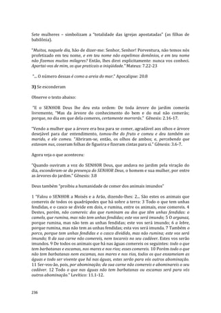 236
Sete mulheres – simbolizam a “totalidade das igrejas apostatadas” (as filhas de
babilônia).
“Muitos, naquele dia, hão de dizer-me: Senhor, Senhor! Porventura, não temos nós
profetizado em teu nome, e em teu nome não expelimos demônios, e em teu nome
não fizemos muitos milagres? Então, lhes direi explicitamente: nunca vos conheci.
Apartai-vos de mim, os que praticais a iniqüidade.” Mateus: 7.22-23
“... O número dessas é como a areia do mar.” Apocalipse: 20.8
3) Se esconderam
Observe o texto abaixo:
“E o SENHOR Deus lhe deu esta ordem: De toda árvore do jardim comerás
livremente, “Mas da árvore do conhecimento do bem e do mal não comerás;
porque, no dia em que dela comeres, certamente morrerás.” Gênesis: 2.16-17.
“Vendo a mulher que a árvore era boa para se comer, agradável aos olhos e árvore
desejável para dar entendimento, tomou-lhe do fruto e comeu e deu também ao
marido, e ele comeu. “Abriram-se, então, os olhos de ambos; e, percebendo que
estavam nus, coseram folhas de figueira e fizeram cintas para si.” Gênesis: 3.6-7.
Agora veja o que aconteceu:
“Quando ouviram a voz do SENHOR Deus, que andava no jardim pela viração do
dia, esconderam-se da presença do SENHOR Deus, o homem e sua mulher, por entre
as árvores do jardim.” Gênesis: 3.8
Deus também “proibiu a humanidade de comer dos animais imundos”
1 “Falou o SENHOR a Moisés e a Arão, dizendo-lhes: 2... São estes os animais que
comereis de todos os quadrúpedes que há sobre a terra: 3 Todo o que tem unhas
fendidas, e o casco se divide em dois, e rumina, entre os animais, esse comereis. 4
Destes, porém, não comereis: dos que ruminam ou dos que têm unhas fendidas: o
camelo, que rumina, mas não tem unhas fendidas; este vos será imundo; 5 O arganaz,
porque rumina, mas não tem as unhas fendidas; este vos será imundo; 6 a lebre,
porque rumina, mas não tem as unhas fendidas; esta vos será imunda. 7 Também o
porco, porque tem unhas fendidas e o casco dividido, mas não rumina; este vos será
imundo; 8 da sua carne não comereis, nem tocareis no seu cadáver. Estes vos serão
imundos. 9 De todos os animais que há nas águas comereis os seguintes: todo o que
tem barbatanas e escamas, nos mares e nos rios; esses comereis. 10 Porém todo o que
não tem barbatanas nem escamas, nos mares e nos rios, todos os que enxameiam as
águas e todo ser vivente que há nas águas, estes serão para vós outros abominação.
11 Ser-vos-ão, pois, por abominação; da sua carne não comereis e abominareis o seu
cadáver. 12 Todo o que nas águas não tem barbatanas ou escamas será para vós
outros abominação.” Levítico: 11.1-12.
 