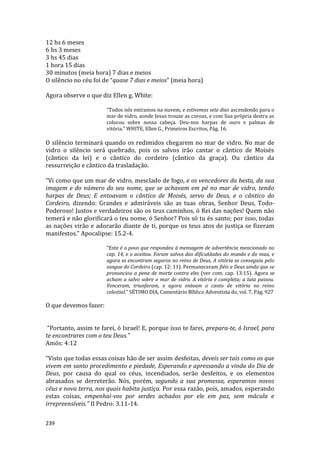 239
12 hs 6 meses
6 hs 3 meses
3 hs 45 dias
1 hora 15 dias
30 minutos (meia hora) 7 dias e meios
O silêncio no céu foi de “quase 7 dias e meios” (meia hora)
Agora observe o que diz Ellen g. White:
“Todos nós entramos na nuvem, e estivemos sete dias ascendendo para o
mar de vidro, aonde Jesus trouxe as coroas, e com Sua própria destra as
colocou sobre nossa cabeça. Deu-nos harpas de ouro e palmas de
vitória.” WHITE, Ellen G., Primeiros Escritos, Pág. 16.
O silêncio terminará quando os redimidos chegarem no mar de vidro. No mar de
vidro o silêncio será quebrado, pois os salvos irão cantar o cântico de Moisés
(cântico da lei) e o cântico do cordeiro (cântico da graça). Ou cântico da
ressurreição e cântico da trasladação.
“Vi como que um mar de vidro, mesclado de fogo, e os vencedores da besta, da sua
imagem e do número do seu nome, que se achavam em pé no mar de vidro, tendo
harpas de Deus; E entoavam o cântico de Moisés, servo de Deus, e o cântico do
Cordeiro, dizendo: Grandes e admiráveis são as tuas obras, Senhor Deus, Todo-
Poderoso! Justos e verdadeiros são os teus caminhos, ó Rei das nações! Quem não
temerá e não glorificará o teu nome, ó Senhor? Pois só tu és santo; por isso, todas
as nações virão e adorarão diante de ti, porque os teus atos de justiça se fizeram
manifestos.” Apocalipse: 15.2-4.
“Este é o povo que respondeu à mensagem de advertência mencionado no
cap. 14, e o aceitou. Foram salvos das dificuldades do mundo e do mau, e
agora se encontram seguros no reino de Deus, A vitória se conseguiu pelo
sangue do Cordeiro (cap. 12: 11). Permaneceram fiéis a Deus ainda que se
pronunciou a pena de morte contra eles (ver com. cap. 13:15). Agora se
acham a salvo sobre o mar de vidro. A vitória é completa; a luta passou.
Venceram, triunfaram, e agora entoam o canto de vitória no reino
celestial.” SÉTIMO DIA, Comentário Bíblico Adventista do, vol. 7, Pág. 927
O que devemos fazer:
“Portanto, assim te farei, ó Israel! E, porque isso te farei, prepara-te, ó Israel, para
te encontrares com o teu Deus.”
Amós: 4:12
“Visto que todas essas coisas hão de ser assim desfeitas, deveis ser tais como os que
vivem em santo procedimento e piedade, Esperando e apressando a vinda do Dia de
Deus, por causa do qual os céus, incendiados, serão desfeitos, e os elementos
abrasados se derreterão. Nós, porém, segundo a sua promessa, esperamos novos
céus e nova terra, nos quais habita justiça. Por essa razão, pois, amados, esperando
estas coisas, empenhai-vos por serdes achados por ele em paz, sem mácula e
irrepreensíveis.” II Pedro: 3.11-14.
 