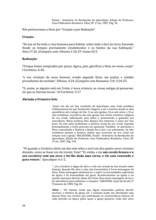24
Daniel - Seminário As Revelações do Apocalipse, Edição do Professor,
Casa Publicadora Brasileira, Tatuí, SP, 2ª ed., 1987, Pág. 78.
Nós pertencemos a Deus por “Criação e por Redenção”
Criação:
“De um só fez toda a raça humana para habitar sobre toda a face da terra, havendo
fixado os tempos previamente estabelecidos e os limites da sua habitação.”
Atos:17:26. (Compare com: Gênesis:1:26-27; Isaias:42:5.
Redenção:
“Porque fostes comprados por preço. Agora, pois, glorificai a Deus no vosso corpo”
I Coríntios: 6:20.
“e vos revistais do novo homem, criado segundo Deus, em justiça e retidão
procedentes da verdade.” Efésios: 4:24. (Compare com Romanos: 5:8; 3:24-25.
"E, assim, se alguém está em Cristo, é nova criatura; as coisas antigas já passaram;
eis que se fizeram novas." iII Coríntios: 5:17
Abrindo o Primeiro Selo
“Jesus nos dá, em Sua revelação do Apocalipse, uma visão profética
tridimensional do que finalmente chegaria a ser a história desde os dias
apostólicos até o tempo do fim: 1) as sete igrejas, 2) os sete selos, e 3) as
sete trombetas. A profecia das sete igrejas nos revela a história religiosa
da era cristã, salientando suas faltas e prometendo o galardão aos
vencedores. Nessa profecia Deu destaca Seu interesse e amor por Seu
povo. Os sete selos profetizam a história social da era cristã, expondo
principalmente o triste processo da apostasia. Também se apresenta a
Deus controlando a História e dando fim à dor e ao sofrimento. As sete
trombetas pintam a história militar que ocorreria na era cristã em
relação com a igreja.” BELVEDERE, Daniel - Seminário As Revelações do
Apocalipse, Edição do Professor, Casa Publicadora Brasileira, Tatuí, SP,
2ª ed., 1987, Pág. 134
“Vi quando o Cordeiro abriu um dos sete selos e ouvi um dos quatro seres viventes
dizendo, como se fosse voz de trovão: Vem! “Vi, então, e eis um cavalo branco e o
seu cavaleiro com um arco; e foi-lhe dada uma coroa; e ele saiu vencendo e
para vencer.” Apocalipse: 6:1-2.
“...só o Cordeiro é digno de abrir o rolo em virtude de Seu triunfo sobre
Satanás. Quando Ele abre o rolo, são transmitidas à Terra mensagens de
Deus. Essas mensagens destinam-se a suprir as necessidades espirituais
da Igreja e da humanidade em geral. Acontecimentos na Igreja e no
mundo ameaçam desviar almas de Cristo. Deus envia mensagens de luz e
de advertência para enfrentar a situação.” SABATINA, Lição da Escola 2º
Trimestre de 1989, Pág. 84.
Selos – “Do mesmo modo que algum historiador poderia decidir
escrever a história da igreja em 7 volumes (cada um abordando uma
época) Deus nos revelou por antecipação as características básicas de
cada período ou época pelos quais a igreja passaria. Cada selo seria
 