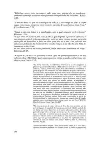 240
“Filhinhos, agora, pois, permanecei nele, para que, quando ele se manifestar,
tenhamos confiança e dele não nos afastemos envergonhados na sua vinda.” I João:
2.28.
“O mesmo Deus da paz vos santifique em tudo; e o vosso espírito, alma e corpo
sejam conservados íntegros e irrepreensíveis na vinda de nosso Senhor Jesus Cristo.”
I Tessalonicenses: 5.23.
“Segui a paz com todos e a santificação, sem a qual ninguém verá o Senhor.”
Hebreus: 12.14.
“O que anda em justiça e fala o que é reto; o que despreza o ganho de opressão; o
que, com um gesto de mãos, recusa aceitar suborno; o que tapa os ouvidos, para não
ouvir falar de homicídios, e fecha os olhos, para não ver o mal, Este habitará nas
alturas; as fortalezas das rochas serão o seu alto refúgio, o seu pão lhe será dado, as
suas águas serão certas.
Os teus olhos verão o rei na sua formosura, verão a terra que se estende até longe.”
Isaias: 33.15-17.
“Naquele dia, se dirá: Eis que este é o nosso Deus, em quem esperávamos, e ele nos
salvará; este é o SENHOR, a quem aguardávamos; na sua salvação exultaremos e nos
alegraremos.” Isaias: 25.9.
“Na Terra renovada, os redimidos empenhar-se-ão em ocupações e
prazeres que levaram felicidade a Adão e Eva no início. Será vivida a vida
edênica, a vida no jardim e no campo. Vi a extraordinária amabilidade e
glória de Jesus. Seu semblante era mais brilhante do que o Sol ao meio-
dia. Seu manto era mais alvo do que o branco mais claro. Como posso ...
descrever-vos as glórias do Céu e os belos anjos cantando e tocando suas
harpas de dez cordas? As maravilhosas coisas que ali vi, não as posso
descrever. Oh! se me fosse dado falar a língua de Canaã, poderia então
contar um pouco das glórias do mundo melhor. A linguagem é
demasiadamente fraca para tentar uma descrição do Céu. Apresentando-
se diante de mim aquela cena, fico inteiramente absorta. Enlevada pelo
insuperável esplendor e excelente glória, deponho a pena e exclamo: "Oh,
que amor! que amor maravilhoso!" A linguagem mais exaltada não
consegue descrever a glória do Céu, ou as profundidades incomparáveis
do amor de um Salvador. A linguagem humana não é adequada para
descrever a recompensa dos justos. Será conhecida apenas dos que a
contemplarem. Nenhum espírito finito pode compreender a glória do
Paraíso de Deus. Se pudéssemos ter mesmo que uma só visão da cidade
celestial, nunca mais desejaríamos morar outra vez na Terra.” WHITE,
Ellen G., Eventos Finais, Págs. 286-287
.
“Ali vimos a árvore da vida e o trono de Deus. Do trono provinha um rio
puro de água, e de cada lado do rio estava a árvore da vida. De um lado do
rio havia um tronco da árvore, e do outro lado outro, ambos de ouro
puro e transparente. A princípio pensei que via duas árvores. Olhei outra
vez e vi que elas se uniam em cima numa só árvore. Assim estava a
árvore da vida em ambos os lados do rio da vida. Seus ramos curvavam-se
até o lugar em que nos achávamos, e seu fruto era esplêndido; tinha o
aspecto de ouro, de mistura com prata.” WHITE, Ellen G., Primeiros
Escritos, Pág. 17.
“Existem torrentes sempre a fruir, claras como cristal, e ao lado delas,
árvores ondeantes projetam sua sombra sobre as veredas preparadas
 