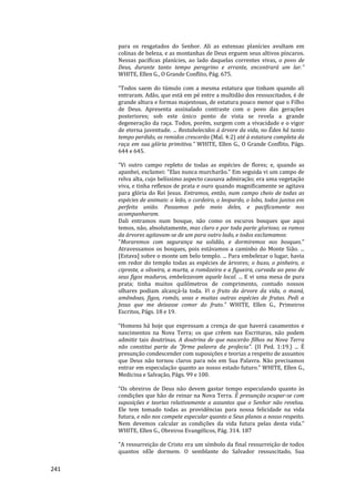 241
para os resgatados do Senhor. Ali as extensas planícies avultam em
colinas de beleza, e as montanhas de Deus erguem seus altivos píncaros.
Nessas pacíficas planícies, ao lado daquelas correntes vivas, o povo de
Deus, durante tanto tempo peregrino e errante, encontrará um lar.”
WHITE, Ellen G., O Grande Conflito, Pág. 675.
“Todos saem do túmulo com a mesma estatura que tinham quando ali
entraram. Adão, que está em pé entre a multidão dos ressuscitados, é de
grande altura e formas majestosas, de estatura pouco menor que o Filho
de Deus. Apresenta assinalado contraste com o povo das gerações
posteriores; sob este único ponto de vista se revela a grande
degeneração da raça. Todos, porém, surgem com a vivacidade e o vigor
de eterna juventude. ... Restabelecidos à árvore da vida, no Éden há tanto
tempo perdido, os remidos crescerão (Mal. 4:2) até à estatura completa da
raça em sua glória primitiva.” WHITE, Ellen G., O Grande Conflito, Págs.
644 e 645.
“Vi outro campo repleto de todas as espécies de flores; e, quando as
apanhei, exclamei: "Elas nunca murcharão." Em seguida vi um campo de
relva alta, cujo belíssimo aspecto causava admiração; era uma vegetação
viva, e tinha reflexos de prata e ouro quando magnificamente se agitava
para glória do Rei Jesus. Entramos, então, num campo cheio de todas as
espécies de animais: o leão, o cordeiro, o leopardo, o lobo, todos juntos em
perfeita união. Passamos pelo meio deles, e pacificamente nos
acompanharam.
Dali entramos num bosque, não como os escuros bosques que aqui
temos, não, absolutamente, mas claro e por toda parte glorioso; os ramos
da árvores agitavam-se de um para outro lado, e todos exclamamos:
"Moraremos com segurança na solidão, e dormiremos nos bosques."
Atravessamos os bosques, pois estávamos a caminho do Monte Sião. ...
[Estava] sobre o monte um belo templo. ... Para embelezar o lugar, havia
em redor do templo todas as espécies de árvores; o buxo, o pinheiro, o
cipreste, a oliveira, a murta, a romãzeira e a figueira, curvada ao peso de
seus figos maduros, embelezavam aquele local. ... E vi uma mesa de pura
prata; tinha muitos quilômetros de comprimento, contudo nossos
olhares podiam alcançá-la toda. Vi o fruto da árvore da vida, o maná,
amêndoas, figos, romãs, uvas e muitas outras espécies de frutas. Pedi a
Jesus que me deixasse comer do fruto.” WHITE, Ellen G., Primeiros
Escritos, Págs. 18 e 19.
“Homens há hoje que expressam a crença de que haverá casamentos e
nascimentos na Nova Terra; os que crêem nas Escrituras, não podem
admitir tais doutrinas. A doutrina de que nascerão filhos na Nova Terra
não constitui parte da "firme palavra da profecia". (II Ped. 1:19.) ... É
presunção condescender com suposições e teorias a respeito de assuntos
que Deus não tornou claros para nós em Sua Palavra. Não precisamos
entrar em especulação quanto ao nosso estado futuro.” WHITE, Ellen G.,
Medicina e Salvação, Págs. 99 e 100.
“Os obreiros de Deus não devem gastar tempo especulando quanto às
condições que hão de reinar na Nova Terra. É presunção ocupar-se com
suposições e teorias relativamente a assuntos que o Senhor não revelou.
Ele tem tomado todas as providências para nossa felicidade na vida
futura, e não nos compete especular quanto a Seus planos a nosso respeito.
Nem devemos calcular as condições da vida futura pelas desta vida.”
WHITE, Ellen G., Obreiros Evangélicos, Pág. 314. 187
"A ressurreição de Cristo era um símbolo da final ressurreição de todos
quantos nEle dormem. O semblante do Salvador ressuscitado, Sua
 
