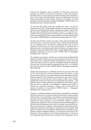 242
maneira, Sua linguagem, tudo era familiar aos discípulos. Como Jesus
ressurgiu dos mortos, assim hão de ressuscitar os que nEle dormem.
Reconheceremos os nossos amigos, da mesma maneira que os discípulos a
Jesus. Talvez hajam sido deformados, doentes, desfigurados nesta vida
mortal, ressurgindo em plena saúde e formosura; no entanto, no corpo
glorificado, será perfeitamente mantida a identidade.” WHITE, Ellen G., O
Desejado de Todas as Nações, Pág. 804.
“A cada lado do portão vemos uma comitiva de anjos e, ao por ele
passarmos, Jesus diz: "Vinde benditos de Meu Pai, possuí por herança o
reino que vos está preparado desde a fundação do mundo." Aqui nos diz
Ele que somos participantes de Seu gozo. E qual é? É o gozo de ver o
trabalho de vossa alma, pais! É o gozo de ver que os vossos esforços, mães,
foram recompensados! Aí estão os vossos filhos; a coroa da vida está sobre
suas cabeças.” WHITE, Ellen G., Orientação da Criança, Págs. 567 e 568.
"O maior dom de Deus é Cristo, cuja vida é nossa, pois nos foi dada. Ele
morreu por nós, e ressuscitou em nosso favor, a fim de que pudéssemos
sair da sepultura para um glorioso companheirismo com os anjos
celestiais, encontrar-nos com nossos entes queridos e reconhecer-lhes a
fisionomia, pois a semelhança com Cristo não destrói sua imagem, mas a
transforma à gloriosa imagem dEle. Todos os santos ligados aqui por laços
familiares conhecerão ali uns aos outros. WHITE, Ellen G., Mensagens
Escolhidas, Vol. 3, Pág. 316.
“Ao surgirem os pequenos, imortais, de seu leito de pó, imediatamente
seguirão caminho, voando, para os braços maternos. Reencontrar-se-ão,
para nunca mais se separarem. Muitos dos pequeninos, porém, não terão
mãe ali. Em vão nos pomos à escuta do arrebatador cântico de triunfo por
parte da mãe. Os anjos acolherão os pequeninos sem mãe e os conduzirão
para junto da árvore da vida.” WHITE, Ellen G., Mensagens Escolhidas,
Vol. 2, Pág. 260.
“Alguns têm perguntado se os filhinhos, mesmo de pais que crêem, hão
de ser salvos, pois não tiveram nenhuma prova de caráter, e todos
precisam ser provados, e seu caráter tem de ser determinado pela prova.
É feita a pergunta: "Como podem as criancinhas ter este teste e prova?"
Respondo que a fé dos pais que crêem protege os filhos, como sucedeu
quando Deus enviou Seus juízos sobre os primogênitos dos egípcios. ... Não
podemos dizer se todos os filhos de pais descrentes serão salvos, porque
Deus não tornou conhecido o Seu propósito a respeito desse assunto, e
convém que o deixemos onde Deus o deixou e que nos demoremos em
assuntos elucidados em Sua Palavra." WHITE, Ellen G., Mensagens
Escolhidas, Vol. 3, Págs. 313-315.
“Quando os redimidos estiverem perante Deus, responderão ao chamado
preciosas almas que ali estão por causa dos fervorosos e perseverantes
esforços feitos em seu benefício, e das súplicas e intensa persuasão para
que fujam para a Fortaleza. Dessa forma, os que neste mundo têm estado a
cooperar com Deus, receberão a sua recompensa. Quando os portais
daquela linda cidade lá do alto se revolverem nos seus luzentes gonzos, e
nela entrarem as hostes que observaram a verdade, coroas de glória ser-
lhes-ão colocadas sobre a cabeça, e eles atribuirão a Deus honra, glória e
majestade. E naquela ocasião alguns se aproximarão de vós, dizendo: "Não
fossem as palavras que me proferistes bondosamente, não fossem vossas
lágrimas, súplicas e diligentes esforços, e eu nunca teria visto o Rei na Sua
formosura." Que recompensa é essa! Quão insignificante é o louvor de
seres humanos nesta vida terrena e transitória, em comparação com as
 