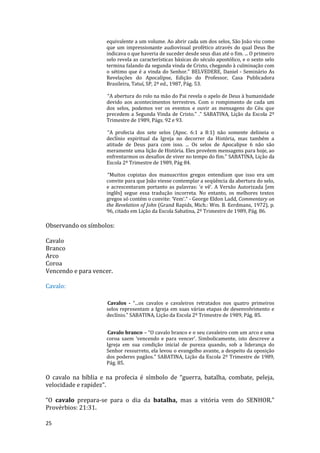25
equivalente a um volume. Ao abrir cada um dos selos, São João viu como
que um impressionante audiovisual profético através do qual Deus lhe
indicava o que haveria de suceder desde seus dias até o fim. ... O primeiro
selo revela as características básicas do século apostólico, e o sexto selo
termina falando da segunda vinda de Cristo, chegando à culminação com
o sétimo que é a vinda do Senhor.” BELVEDERE, Daniel - Seminário As
Revelações do Apocalipse, Edição do Professor, Casa Publicadora
Brasileira, Tatuí, SP, 2ª ed., 1987, Pág. 53.
“A abertura do rolo na mão do Pai revela o apelo de Deus à humanidade
devido aos acontecimentos terrestres. Com o rompimento de cada um
dos selos, podemos ver os eventos e ouvir as mensagens do Céu que
precedem a Segunda Vinda de Cristo.” .” SABATINA, Lição da Escola 2º
Trimestre de 1989, Págs. 92 e 93.
“A profecia dos sete selos (Apoc. 6:1 a 8:1) não somente delineia o
declínio espiritual da Igreja no decorrer da História, mas também a
atitude de Deus para com isso. ... Os selos de Apocalipse 6 não são
meramente uma lição de História. Eles provêem mensagens para hoje, ao
enfrentarmos os desafios de viver no tempo do fim.” SABATINA, Lição da
Escola 2º Trimestre de 1989, Pág 84.
“Muitos copistas dos manuscritos gregos entendiam que isso era um
convite para que João viesse contemplar a seqüência da abertura do selo,
e acrescentaram portanto as palavras: ‘e vê’. A Versão Autorizada [em
inglês] segue essa tradução incorreta. No entanto, os melhores textos
gregos só contém o convite: ‘Vem’.” - George Eldon Ladd, Commentary on
the Revelation of John (Grand Rapids, Mich.: Wm. B. Eerdmans, 1972), p.
96, citado em Lição da Escola Sabatina, 2º Trimestre de 1989, Pág. 86.
Observando os símbolos:
Cavalo
Branco
Arco
Coroa
Vencendo e para vencer.
Cavalo:
Cavalos - “...os cavalos e cavaleiros retratados nos quatro primeiros
selos representam a Igreja em suas várias etapas de desenvolvimento e
declínio.” SABATINA, Lição da Escola 2º Trimestre de 1989, Pág. 85.
Cavalo branco – “O cavalo branco e o seu cavaleiro com um arco e uma
coroa saem ‘vencendo e para vencer’. Simbolicamente, isto descreve a
Igreja em sua condição inicial de pureza quando, sob a liderança do
Senhor ressurreto, ela levou o evangelho avante, a despeito da oposição
dos poderes pagãos.” SABATINA, Lição da Escola 2º Trimestre de 1989,
Pág. 85.
O cavalo na bíblia e na profecia é símbolo de “guerra, batalha, combate, peleja,
velocidade e rapidez”.
“O cavalo prepara-se para o dia da batalha, mas a vitória vem do SENHOR.”
Provérbios: 21:31.
 