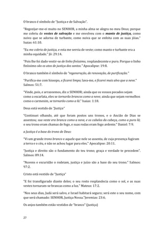 27
O branco é símbolo de “Justiça e de Salvação”.
“Regozijar-me-ei muito no SENHOR, a minha alma se alegra no meu Deus; porque
me cobriu de vestes de salvação e me envolveu com o manto de justiça, como
noivo que se adorna de turbante, como noiva que se enfeita com as suas jóias.”
Isaias: 61:10.
“Eu me cobria de justiça, e esta me servia de veste; como manto e turbante era a
minha equidade.” Jó: 29:14.
“Pois lhe foi dado vestir-se de linho finíssimo, resplandecente e puro. Porque o linho
finíssimo são os atos de justiça dos santos.” Apocalipse: 19:8.
O branco também é símbolo de “regeneração, de renovação, de purificação.”
“Purifica-me com hissopo, e ficarei limpo; lava-me, e ficarei mais alvo que a neve.”
Salmos: 51:7.
“Vinde, pois, e arrazoemos, diz o SENHOR; ainda que os vossos pecados sejam
como a escarlata, eles se tornarão brancos como a neve; ainda que sejam vermelhos
como o carmesim, se tornarão como a lã.” Isaias: 1:18.
Deus está vestido de “Justiça”
“Continuei olhando, até que foram postos uns tronos, e o Ancião de Dias se
assentou; sua veste era branca como a neve, e os cabelos da cabeça, como a pura lã;
o seu trono eram chamas de fogo, e suas rodas eram fogo ardente.” Daniel: 7:9.
a Justiça é a base do trono de Deus:
“Vi um grande trono branco e aquele que nele se assenta, de cuja presença fugiram
a terra e o céu, e não se achou lugar para eles.” Apocalipse: 20:11.
“Justiça e direito são o fundamento do teu trono; graça e verdade te precedem”.
Salmos: 89:14.
“Nuvens e escuridão o rodeiam, justiça e juízo são a base do seu trono.” Salmos:
97:2.
Cristo está vestido de “Justiça”
“E foi transfigurado diante deles; o seu rosto resplandecia como o sol, e as suas
vestes tornaram-se brancas como a luz.” Mateus: 17:2.
“Nos seus dias, Judá será salvo, e Israel habitará seguro; será este o seu nome, com
que será chamado: SENHOR, Justiça Nossa.”Jeremias: 23:6.
Os anjos também estão vestidos de “branco” (justiça)
 