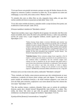 28
“E eis que houve um grande terremoto; porque um anjo do Senhor desceu do céu,
chegou-se, removeu a pedra e assentou-se sobre ela. “O seu aspecto era como um
relâmpago, e a sua veste, alva como a neve.” Mateus: 28:2-3.
“E, estando eles com os olhos fitos no céu, enquanto Jesus subia, eis que dois
varões vestidos de branco se puseram ao lado deles” Atos: 1:10.
“E viu dois anjos vestidos de branco, sentados onde o corpo de Jesus fora posto, um
à cabeceira e outro aos pés.” João: 20:12.
O branco também é símbolo de “liberdade e vitória”
“Quem tem ouvidos, ouça o que o Espírito diz às igrejas: Ao vencedor, dar-lhe-ei do
maná escondido, bem como lhe darei uma pedrinha branca, e sobre essa pedrinha
escrito um nome novo, o qual ninguém conhece, exceto aquele que o recebe.”
Apocalipse: 2:17.
“Pedras brancas foram dadas a escravos libertados para mostrar sua
cidadania; os fiéis não são mais escravos do pecado, pois se tornaram
cidadãos da pátria celestial (Filipenses 3:20). Elas foram usadas pelos
romanos como um tipo de ingresso para alguns eventos; Jesus permite
os fiéis a entrarem na presença dele para o seu banquete (veja 19:6-9).
Também foram dadas aos vencedores de corridas e aos vitoriosos em
batalha. Os fiéis são vencedores que receberão” ALLAN. Dennis, Um
Estudo do Apocalipse de Jesus Cristo, Pág. 27.
"Pedrinha branca. Vários costumes antigos foram sugeridos a fim de
explicar o motivo para esta alusão ao presente de uma pedrinha branca,
mas nenhuma delas é satisfatória. Um dos costumes antigos mais
comuns era que os membros de um júri usassem uma pedra preta e
outra branca para determinar absolvição ou condenação. Tudo que pode
ser dito com certeza é que João, sem dúvida, se refere a alguma
cerimônia que envolve a entrega de um presente ou de uma honra
especial." SÉTIMO DIA, Comentário Bíblico Adventista do, Vol. 7, Pág. 829
O branco será a cor das vestes dos salvos, indicando “liberdade e salvação”
“Tens, contudo, em Sardes, umas poucas pessoas que não contaminaram as suas
vestiduras e andarão de branco junto comigo, pois são dignas. “O vencedor será
assim vestido de vestiduras brancas, e de modo nenhum apagarei o seu nome do
Livro da Vida; pelo contrário, confessarei o seu nome diante de meu Pai e diante dos
seus anjos.” Apocalipse: 3:4-5.
“Um dos anciãos tomou a palavra, dizendo: Estes, que se vestem de vestiduras
brancas, quem são e donde vieram? Respondi-lhe: meu Senhor, tu o sabes. “Ele,
então, me disse: São estes os que vêm da grande tribulação, lavaram suas
vestiduras e as alvejaram no sangue do Cordeiro,” Apocalipse: 7:13-14.
A justiça divina (branco) é encontrada no “evangelho:”
 
