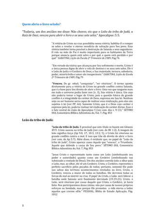 3
Quem abriu o livro selado?
"Todavia, um dos anciãos me disse: Não chores; eis que o Leão da tribo de Judá, a
Raiz de Davi, venceu para abrir o livro e os seus sete selos.” Apocalipse::5:5.
"A vitória de Cristo na cruz possibilita nossa vitória, habilita-O a romper
os selos e revelar o eterno veredicto de salvação para Seu povo. Essa
vitória também torna possível a destruição de Satanás e seus seguidores.
O rolo na mão do Pai é muito importante para os habitantes da Terra
porque anuncia quem está salvo e por quê, e quem está perdido e por
quê.” SABATINA, Lição da Escola 2º Trimestre de 1989, Pág.74.
“Em virtude da vitória que alcançou por Seu sofrimento e morte, Cristo é
a única pessoa digna de abrir o rolo do destino e os seus sete selos. Ele é
o Leão de Judá e o Cordeiro de Deus, e Sua majestade, ternura, sabedoria,
poder, misericórdia e amor são insuperáveis.” SABATINA, Lição da Escola
2º Trimestre de 1989, Pág.79
"Venceu. Do gr. nikaõ, “conquistar”, "ser vitorioso". O termo aponta
diretamente para a vitória de Cristo no grande conflito contra Satanás,
que é a base para Seu direito de abrir o livro. Uma vez que ninguém mais
em todo o universo podia fazer isso (v. 3), Sua vitória é única. Um anjo
não poderia tomar o lugar de Cristo, pois a questão básica do grande
conflito é a integridade do caráter de Deus, expressa em Sua lei. Nenhum
anjo ou ser humano seria capaz de realizar essa vindicação, pois eles são
sujeitos à lei (ver PP, 66). Somente Cristo, que é o Deus cujo caráter é
expresso pela lei, poderia realizar tal vindicação do caráter divino. Esse é
o fato central da visão de Apocalipse 5 (ver com. dos v. 9-13)." SÉTIMO
DIA, Comentário Bíblico Adventista do, Vol. 7, Pág. 853
Leão da tribo de Judá:
"Leão da tribo de Judá. E provável que este título se baseie em Gênesis
49:9. Cristo nasceu na tribo de Judá (ver com. de Mt 1:2). A imagem do
leão significa força (Ap 9:8, 17; 10:3; 13:2, 5), e Cristo foi vitorioso no
grande conflito contra o mal. E isso que Lhe dá direito de abrir o livro
(ver com. de Ap 5:7). Além disso, é evidente que, no papel de “Leão da
tribo de Judá”, Cristo aparece como Aquele que “venceu", o Triunfante,
Aquele que defende a causa de Seu povo." SÉTIMO DIA, Comentário
Bíblico Adventista do, Vol. 7, Pág. 853
"Jesus Cristo e representado tanto como um Leão (simbolizando seu
poder e autoridade) quanto como um Cordeiro (simbolizando sua
submissão a vontade de Deus). Um dos anciãos convida João a olhar pata
o Leão, mas. ao olhar, ele vê um Cordeiro. Cristo, o Cordeiro, representa o
perfeito sacrifício pelos pecados de todos; portanto, somente Ele pode
nos salvar dos terríveis acontecimentos revelados no livro. Cristo, o
Cordeiro, venceu a maior de todas as batalhas. Ele derrotou todas as
forcas do mal ao morrer na cruz. O pape! de Crislo, o Leão. será liderar a
batalha onde Satanás será finalmente derrotado (19.19-21). Cristo, o
Leão. será vitorioso por causa daquilo que Cristo, o Cordeiro, já havia
feito. Nos participaremos dessa vitóna. não por causa de nossos próprios
esforços ou bondade, mas porque Ele prometeu a vida eterna a todos
aqueles que crerem nEle." PESSOAL, Bíblia de Estudo Aplicação, Pág.
1812
 