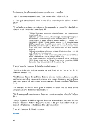 30
Cristo estava vivendo nos apóstolos ao anunciarem o evangelho:
“logo, já não sou eu quem vive, mas Cristo vive em mim...” Gálatas: 2:20
“... E eis que estou convosco todos os dias até à consumação do século.” Mateus:
28:20
“Vi o céu aberto, e eis um cavalo branco. O seu cavaleiro se chama Fiel e Verdadeiro
e julga e peleja com justiça” Apocalipse: 19:11..
“William Hendriksen interpretou o Cavalo branco e seu cavaleiro como
sendo Jesus Cristo.
1) Sempre que Cristo aparece, Satanás se agita e assim as provas para os
filhos de Deus são iminentes (os cavalos vermelho, preto e amarelo).
2) As palavras só podem aplicar-se a Cristo: BRANCO + COROA + SAIU
VENCENDO E PARA VENCER. Cabelos brancos (1:14), pedrinha branca
(2:17), roupas brancas (3:4,5,18), nuvem branca (14:14), cavalos brancos
(19:11,14), trono branco (20:11). Branco não pode ser usado nem para o
diabo nem para o anticristo. Esse primeiro selo não traz nenhuma
maldição.
3) Este texto está de acordo com o texto paralelo de Apocalipse 19:11-16,
onde a descrição é incontroversa.
4) Este texto está de acordo com o tema geral do livro que a vitória de
Cristo. Ele é o Leão da Tribo de Judá que venceu (5:5).
5) A espada do cavaleiro do Cavalo branco está de acordo com Mateus
10:34. Cristo vence com a Palavra. Vence com o evangelho”. LOPES.
Hernandes Dias, Estudos no Livro de Apocalipse, Pág. 69
O “arco” também é símbolo de ‘batalha, combate e guerra’
“Os filhos de Efraim, embora armados de arco, bateram em retirada no dia do
combate.” Salmos: 78:9.
“Dos filhos de Rúben, dos gaditas e da meia tribo de Manassés, homens valentes,
que traziam escudo e espada, entesavam o arco e eram destros na guerra, houve
quarenta e quatro mil setecentos e sessenta, capazes de sair a combate.” I Crônicas
5:18
“Ele adestrou as minhas mãos para o combate, de sorte que os meus braços
vergaram um arco de bronze.” Salmos 18:34
“Ali, despedaçou ele os relâmpagos do arco, o escudo, a espada e a batalha.” Salmos
76:3
“Porque fogem de diante das espadas, de diante da espada nua, de diante do arco
armado e de diante do furor da guerra.” Isaías: 21:15 (ver mais: II Samuel: 1:22; I
Samuel: 18:4; Salmos: 44:6; Gênesis: 49:24; Jeremias: 6:23
A “coroa” é símbolo de ‘vitoria e realeza’
Vitória:
 