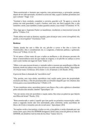 31
“Bem-aventurado o homem que suporta, com perseverança, a provação; porque,
depois de ter sido aprovado, receberá a coroa da vida, a qual o Senhor prometeu aos
que o amam.” Tiago 1:12
“Combati o bom combate, completei a carreira, guardei a fé. “Já agora a coroa da
justiça me está guardada, a qual o Senhor, reto juiz, me dará naquele Dia; e não
somente a mim, mas também a todos quantos amam a sua vinda” II Timóteo: 4:7-8.
“Ora, logo que o Supremo Pastor se manifestar, recebereis a imarcescível coroa da
glória.” I Pedro: 5:4.
“Todo atleta em tudo se domina; aqueles, para alcançar uma coroa corruptível; nós,
porém, a incorruptível.” I Coríntios: 9:25
Realeza:
“Então, Joiada fez sair o filho do rei, pôs-lhe a coroa e lhe deu o Livro do
Testemunho; eles o constituíram rei, e o ungiram, e bateram palmas, e gritaram:
Viva o rei!” II Reis: 11:12. 31
“O rei amou a Ester mais do que a todas as mulheres, e ela alcançou perante ele
favor e benevolência mais do que todas as virgens; o rei pôs-lhe na cabeça a coroa
real e a fez rainha em lugar de Vasti.” Ester: 2:17.
“Olhei, e eis uma nuvem branca, e sentado sobre a nuvem um semelhante a filho de
homem, tendo na cabeça uma coroa de ouro e na mão uma foice afiada.” Apocalipse:
14:14.(ver mais: I Crônicas: 20:2; Ester: 1:11; II Samuel: 2:10; Êxodo: 29:6).
O povo de Deus é chamado de “sacerdócio real”
“Vós, porém, sois raça eleita, sacerdócio real, nação santa, povo de propriedade
exclusiva de Deus, a fim de proclamardes as virtudes daquele que vos chamou das
trevas para a sua maravilhosa luz;” I Pedro: 2:9.
"E nos constituiu reino, sacerdotes para o seu Deus e Pai, a ele a glória e o domínio
pelos séculos dos séculos. Amém!" Apocalipse: 1:6
"vós me sereis reino de sacerdotes e nação santa. São estas as palavras que falarás
aos filhos de Israel." Êxodo; 19:6
"Bem-aventurado e santo é aquele que tem parte na primeira ressurreição; sobre
esses a segunda morte não tem autoridade; pelo contrário, serão sacerdotes de
Deus e de Cristo e reinarão com ele os mil anos." Apocalipse: 20:6
“As nações verão a tua justiça, e todos os reis, a tua glória; e serás chamada por um
nome novo, que a boca do SENHOR designará. Serás uma coroa de glória na mão do
SENHOR, um diadema real na mão do teu Deus.” Isaias: 62:2-3.
 