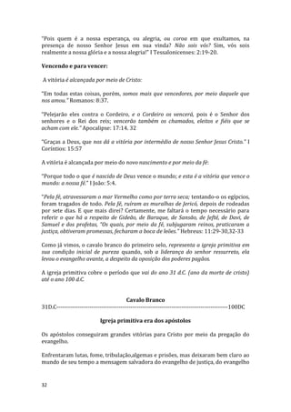 32
“Pois quem é a nossa esperança, ou alegria, ou coroa em que exultamos, na
presença de nosso Senhor Jesus em sua vinda? Não sois vós? Sim, vós sois
realmente a nossa glória e a nossa alegria!” I Tessalonicenses: 2:19-20.
Vencendo e para vencer:
A vitória é alcançada por meio de Cristo:
“Em todas estas coisas, porém, somos mais que vencedores, por meio daquele que
nos amou.” Romanos: 8:37.
“Pelejarão eles contra o Cordeiro, e o Cordeiro os vencerá, pois é o Senhor dos
senhores e o Rei dos reis; vencerão também os chamados, eleitos e fiéis que se
acham com ele.” Apocalipse: 17:14. 32
“Graças a Deus, que nos dá a vitória por intermédio de nosso Senhor Jesus Cristo.” I
Coríntios: 15:57
A vitória é alcançada por meio do novo nascimento e por meio da fé:
“Porque todo o que é nascido de Deus vence o mundo; e esta é a vitória que vence o
mundo: a nossa fé.” I João: 5:4.
“Pela fé, atravessaram o mar Vermelho como por terra seca; tentando-o os egípcios,
foram tragados de todo. Pela fé, ruíram as muralhas de Jericó, depois de rodeadas
por sete dias. E que mais direi? Certamente, me faltará o tempo necessário para
referir o que há a respeito de Gideão, de Baraque, de Sansão, de Jefté, de Davi, de
Samuel e dos profetas, “Os quais, por meio da fé, subjugaram reinos, praticaram a
justiça, obtiveram promessas, fecharam a boca de leões.” Hebreus: 11:29-30,32-33
Como já vimos, o cavalo branco do primeiro selo, representa a igreja primitiva em
sua condição inicial de pureza quando, sob a liderança do senhor ressurreto, ela
levou o evangelho avante, a despeito da oposição dos poderes pagãos.
A igreja primitiva cobre o período que vai do ano 31 d.C. (ano da morte de cristo)
até o ano 100 d.C.
Cavalo Branco
31D.C----------------------------------------------------------------------------------------100DC
Igreja primitiva era dos apóstolos
Os apóstolos conseguiram grandes vitórias para Cristo por meio da pregação do
evangelho.
Enfrentaram lutas, fome, tribulação,algemas e prisões, mas deixaram bem claro ao
mundo de seu tempo a mensagem salvadora do evangelho de justiça, do evangelho
 