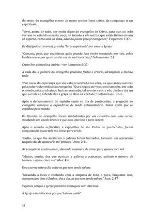 33
do reino, do evangelho eterno de nosso senhor Jesus cristo. As conquistas eram
espirituais:
“Vivei, acima de tudo, por modo digno do evangelho de Cristo, para que, ou indo
ver-vos ou estando ausente, ouça, no tocante a vós outros, que estais firmes em um
só espírito, como uma só alma, lutando juntos pela fé evangélica;” Filipenses: 1:27.
Os discípulos travavam grandes “lutas espirituais” por amor a Igreja:
“Gostaria, pois, que soubésseis quão grande luta venho mantendo por vós, pelos
laodicenses e por quantos não me viram face a face;” Colossenses: 2:1.
Cristo lhes concedia a vitória – ver Romanos: 8:37.
A cada dia a palavra do evangelho produzia frutos e crescia, alcançando o mundo
todo:
“Por causa da esperança que vos está preservada nos céus, da qual antes ouvistes
pela palavra da verdade do evangelho, “Que chegou até vós; como também, em todo
o mundo, está produzindo fruto e crescendo, tal acontece entre vós, desde o dia em
que ouvistes e entendestes a graça de Deus na verdade;” Colossenses: 1:5-6.
Após o derramamento do espírito santo no dia de pentecostes, a pregação do
evangelho começou a expandir-se de modo extraordinário. Tanto assim que se
espalhou pelo mundo.
Os triunfos do evangelho foram simbolizados por um cavaleiro com uma coroa,
montando um cavalo branco e que saiu vitorioso e para vencer.
Após o sermão explicativo e expositivo de são Pedro no pentecostes, foram
conquistadas quase três mil almas para cristo.
“Então, os que lhe aceitaram a palavra foram batizados, havendo um acréscimo
naquele dia de quase três mil pessoas.” Atos: 2:41.
As conquistas continuaram, elevando o número de almas para quase cinco mil
“Muitos, porém, dos que ouviram a palavra a aceitaram, subindo o número de
homens a quase cinco mil” Atos: 4:4.
Deus acrescentava dia a dia os que iam sendo salvos:
“louvando a Deus e contando com a simpatia de todo o povo. Enquanto isso,
acrescentava-lhes o Senhor, dia a dia, os que iam sendo salvos.” Atos: 2:47
Vejamos porque a igreja primitiva conseguiu sair vitoriosa:
A Igreja saiu vitoriosa porque “estava unida”
 