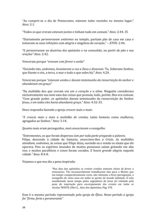 34
“Ao cumprir-se o dia de Pentecostes, estavam todos reunidos no mesmo lugar;”
Atos: 2:1.
“Todos os que creram estavam juntos e tinham tudo em comum.” Atos: 2:44. 35
“Diariamente perseveravam unânimes no templo, partiam pão de casa em casa e
tomavam as suas refeições com alegria e singeleza de coração,” – ATOS: 2:46.
“E perseveravam na doutrina dos apóstolos e na comunhão, no partir do pão e nas
orações” Atos: 2:42.
Venceram porque “oravam com fervor e união”
“Ouvindo isto, unânimes, levantaram a voz a Deus e disseram: Tu, Soberano Senhor,
que fizeste o céu, a terra, o mar e tudo o que neles há;” Atos: 4.24.
Venceram porque “estavam unidos e davam testemunho da ressurreição do senhor e
abundavam em graça”
“Da multidão dos que creram era um o coração e a alma. Ninguém considerava
exclusivamente sua nem uma das coisas que possuía; tudo, porém, lhes era comum.
“Com grande poder, os apóstolos davam testemunho da ressurreição do Senhor
Jesus, e em todos eles havia abundante graça.” Atos: 4:32-33.
Deus respondia fazendo a igreja crescer mais e mais:
“E crescia mais e mais a multidão de crentes, tanto homens como mulheres,
agregados ao Senhor,” Atos: 5:14.
Quanto mais eram perseguidos, mais anunciavam o evangelho:
“Entrementes, os que foram dispersos iam por toda parte pregando a palavra.
Filipe, descendo à cidade de Samaria, anunciava-lhes a Cristo. As multidões
atendiam, unânimes, às coisas que Filipe dizia, ouvindo-as e vendo os sinais que ele
operava. Pois os espíritos imundos de muitos possessos saíam gritando em alta
voz; e muitos paralíticos e coxos foram curados. E houve grande alegria naquela
cidade.” Atos: 8:4-8.
Vejamos o que nos diz a pena inspirada:
“Nos dias dos apóstolos os crentes cristãos estavam cheios de fervor e
entusiasmo. Tão incansavelmente trabalhavam eles para o Mestre que
em tempo comparativamente curto, não obstante a feroz perseguição, o
evangelho do reino soou em todas as partes do mundo habitado. O zelo
manifestado nesse tempo pelos seguidores de Jesus foi relatado pela
pena da inspiração para encorajamento dos crentes em todos os
séculos.”WHITE, Ellen G., Atos dos Apóstolos, Pág. 578.
Esse é o mesmo período representado pela igreja de Éfeso. Nesse período a igreja
foi “firme, forte e perseverante”
 