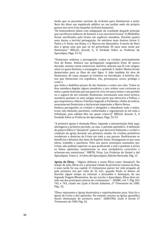 36
modo que os pacientes serviam de archotes para iluminarem a noite.
Nero fez disso um espetáculo público no seu jardim onde ele próprio
guiava seu carro à luz daqueles archotes humanos!
“Os historiadores falam com indignação da crueldade daquele príncipe
que sacrificava milhares de homens à sua execrável tirania”.1) Multidões
foram sacrificados pelo tirano em suplícios inauditos. Durante quatro
anos durou a terrível perseguição. Os mártires mais ilustres foram S.
Pedro e S. Paulo, em Roma, e S. Marcos em Alexandria. A morte de Nero
deu à igreja uma paz que só foi perturbada 30 anos mais tarde por
Domiciano." MELLO, Araceli, S., A Verdade Sobre as Profecias do
Apocalipse, Págs. 51-52
"Domiciano ordenou a perseguição contra os cristãos principalmente
fora de Roma. Embora sua perseguição sanguinária fosse de pouca
duração, mesmo assim numerosos mártires selaram sua fé com sangue,
entre os quais Dionísio, o areopagita e o apóstolo S. André. Muitos foram
desterrados para as ilhas do mar Egeu. S. João também foi alvo de
Domiciano, de cujos ataques já tratamos na introdução. A história diz-
nos que Domiciano era orgulhoso, vão, presunçoso, avaro, pródigo e
cruel, e
que tinha o diabólico prazer de dar homens a comer aos cães. Todos os
dias mandava degolar alguns senadores, e por ordens suas cortavam as
mãos a gente honrada que nas guerras civis recusara tomar o seu partido
ou o seguira de má vontade; finalmente, inventando uma nova tortura,
mandava queimar os seus amigos nessa parte que oferecera a Pollion, e
que emprestara a Nerva. Patrônio Segundo e Parthenio, chefes da milícia,
assassinaram Domiciano e declararam imperador a Marco Nerva.
Embora perseguidos os cristãos e obrigados a abandonar tudo e todos,
eram, não obstante, pacientes, conformados e regozijavam-se em toda a
tribulação, pois sabiam êles em quem criam.1)" MELLO, Araceli, S., A
Verdade Sobre as Profecias do Apocalipse, Págs. 52-53
"A primeira igreja é chamada Éfeso. Segundo a interpretação feita aqui,
abrangeria o primeiro período, ou seja, o período apostólico. A definição
da palavra Éfeso é “desejável”, palavra que descreve fielmente o caráter e
condição da igreja durante seu primeiro estado. Os cristãos primitivos
receberam a doutrina de Cristo em toda a sua pureza. Desfrutaram os
benefícios e bênçãos dos dons do Espírito Santo. Distinguiam-se por suas
obras, trabalho e paciência. Fiéis aos puros princípios ensinados por
Cristo, não podiam suportar os que praticavam o mal e punham à prova
os falsos apóstolos, examinavam os seus verdadeiros caracteres e
achavam-nos mentirosos." SMITH, Urias, Las Profecias de Daniel y del
Apocalipsis, Tomo 2, el Libro del Apocalipsis, Edición Revisada, Pág. 13
Igreja de Éfeso - “Alguns definem o nome Éfeso como ‘desejável’. No
tempo de João, Éfeso era a principal cidade da província romana da Ásia,
e mais tarde foi sua capital. O cristianismo parece ter sido pregado ali
pela primeira vez por volta de 52 A.D., quando Paulo se deteve ali
durante algum tempo ao retornar a Jerusalém e Antioquia, de sua
Segunda Viagem Missionária. Ao ser escrito o Apocalipse, Éfeso deve ter
sido um dos principais centros do cristianismo.” - SDABC, vol. 7, Pág. 821
742 e 743, citado em Lição d Escola Sabatina, 2º Trimewstre de 1989,
Pág.. 32.
“Éfeso representa a Igreja doutrinária e espiritualmente pura. Esta foi a
Igreja de Cristo e dos apóstolos. No entanto, mesmo na Igreja apostólica
houve diminuição do primeiro amor.” SABATINA, Lição d Escola 2º
Trimewstre de 1989, Pág. 43.
 