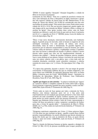 37
"ÉFESO. O nome significa “desejado”. Situação Geográfica: a cidade de
Éfeso se encravava no pequeno
Continente da Ásia Menor. “Esta era a capital da província romana da
Ásia. Com Antioquia da Síria e Alexandria no Egito, formavam o grupo
das três maiores cidades do litoral leste do Mar Mediterrâneo. O seu
tempo da “Diana dos efésios” (At 19.28) foi considerado uma das sete
maravilhas do mundo antigo”. Pelo menos duas vezes, Paulo esteve nessa
cidade (At 18.19 e 19.1). Em sua terceira viagem por aquela região, ele
não chegou até lá, mas estando em Mileto “mandou a Éfeso, a chamar os
anciãos da Igreja”. Essa igreja recebeu duas cartas: uma de Paulo
(epístola aos efésios), e outra de Cristo (à que está em foco). A primeira
em 64 d. C., a segunda em 96 d. C." MOURA, Josias, Curso de Análise no
Livro do Apocalipse, Pág. 10
“Éfeso é hoje mera desolação, inteiramente destruída, sem habitante
algum. A grande praça do mercado, onde se faziam os negócios de uma
metrópole renomada, vi-a com plantas de tabaco, sem cercas,
descuidada, cheia de mato e abandonada. Os grandes lagartos, ao
passarmos por lá saltavam surpreendidos à vista do homem, por sobre
colunas caídas de mármore e pórfiro, e esplêndidas cornijas e capitólios
que uma vez foram a admiração do mundo. O silêncio, malária e morte
pairam sobre aquela que uma vez foi orgulhosamente chamada „a
primeira das cidades‟. ... Restos de paredes ciclópicas, aterros, templos,
ruas e casas alinham-se nos planos, colinas e encostas da vasta área que
uma vez esteve coberta com a sua glória; mas, a área toda está em
completa desolação, envolvida numa atmosfera venenosa e coberta
somente de coisas sujas e vis.” J. A Seiss, The Apocalypse, Vol. I, Págs. 121,
122
“É a época dos apóstolos, durante o século I. Foi um tempo de grande
crescimento. O historiador Gibbons diz que os cristãos chegaram a ser
nessa época uns 6.000.000. Os apóstolos deixaram bem claro, na Santa
Bíblia, a doutrina pura de Cristo.” BELVEDERE, Daniel - Seminário As
Revelações do Apocalipse, Edição do Professor, Casa Publicadora
Brasileira, Tatuí, SP, 2ª ed., 1987, Pág. 34.
AquEle que Segura as sete estrelas - “A palavra traduzida por ‘segura’
ou ‘conserva’ denota o completo controle de Cristo sobre toda a Igreja.
Provê proteção e segurança quando Seu povo mantém a união com Ele.”
SABATINA, Lição d Escola 2º Trimewstre de 1989, Pág. 31.
“Cristo anda no meio de Suas igrejas por toda a extensão da Terra.
Observa com intenso interesse, para ver se o Seu povo está
espiritualmente em tal condição que possam promover o Seu reino. Está
presente em toda assembléia da Igreja. Conhece aqueles cujo coração
pode encher do azeite sagrado, para que possam transmiti-lo a outros.
Aqueles que fielmente levam avante a obra de Cristo, representando o
caráter de Deus em palavras e ações, cumprem o propósito do Senhor
para eles, e Cristo Se agrada deles.” - Comentários de Ellen G. White,
SDABC, vol. 7, p. 956, citado em Lição da Escola Sabatina, 2º Trimestre de
1989, Pág. 31.
“Dirigentes espirituais amparados por Cristo. [ ] Estas palavras [Apoc.
2:1] são ditas aos que ensinam na igreja - aqueles a quem Deus confiou
pesadas responsabilidades. As suaves influências que devem abundar na
igreja têm muito que ver com os ministros de Deus, os quais devem
revelar o amor de Cristo.” SABATINA, Lição da Escola, 2º Trimestre de
1989, Pág. 25.
“Qual é a função da liderança humana na Igreja, segundo o desígnio de
Cristo? (S. Mat. 23:11) As pessoas escolhidas para ocupar posições de
 