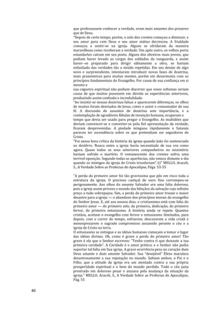 40
que professassem conhecer a verdade, eram mais amantes dos prazeres
que de Deus.
“Depois de certo tempo, porém, o zelo dos crentes começou a diminuir, e
seu amor para com Deus e seu amor mútuo decresceu. A frialdade
começou a sentir-se na igreja. Alguns se olvidaram da maneira
maravilhosa como receberam a verdade. Um após outro, os velhos porta
estandartes caíram em seu posto. Alguns dos obreiros mais jovens, que
podiam haver levado as cargas dos soldados da vanguarda, e assim
haver--se preparado para dirigir sàbiamente a obra, se haviam
enfastiado das verdades tão a miúdo repetidas. Em seu desejo de algo
novo e surpreendente, intentaram introduzir novas fases de doutrina,
mais prazenteiras para muitas mentes, porém em desarmonia com os
princípios fundamentais do Evangelho. Por causa de sua confiança em si
mesmo e
sua cegueira espiritual não podiam discernir que esses sofismas seriam
causa de que muitos pusessem em dúvida as experiências anteriores,
produzindo assim confusão e incredulidade.
“Ao insistir-se nessas doutrinas falsas e aparecerem diferenças, os olhos
de muitos foram desviados de Jesus, como o autor e consumador de sua
fé. A discussão de assuntos de doutrina sem importância, e a
contemplação de agradáveis fábulas de invenção humana, ocuparam o
tempo que devia ser usado para pregar o Evangelho. As multidões que
deviam convencer-se e converter-se pela fiel apresentação da verdade,
ficaram desprevenidas. A piedade minguou ràpidamente e Satanás
pareceu ter ascendência sobre os que pretendiam ser seguidores de
Cristo.
“Foi nessa hora crítica da história da igreja quando João foi sentenciado
ao destêrro. Nunca antes a igreja havia necessitado de sua voz como
agora. Quase todos os seus anteriores companheiros no ministério
haviam sofrido o martírio. O remanescente dos crentes sofria uma
terrível oposição. Segundo todas as aparências, não estava distante o dia
quando os inimigos da igreja de Cristo triunfariam”.1)" MELLO, Araceli,
S., A Verdade Sobre as Profecias do Apocalipse, Págs. 53-55
"A perda do primeiro amor foi tão gravíssima que pôs em risco toda a
estrutura da igreja. O precioso castiçal de ouro fino corrompeu-se
perigosamente. Aos olhos do amante Salvador era uma falta dolorosa,
pois a igreja assim privava o mundo das bênçãos da salvação cujo infinito
preço a tudo sobrepujou. Sim, a perda do primeiro amor trouxe o maior
desastre para a igreja — o abandono dos princípios morais do evangelho
do Senhor Jesus. E, até aos nossos dias, o cristianismo está com falta do
primeiro amor — do primeiro zelo, da primeira, dedicação, do primeiro
fervor, do primeiro entusiasmo. A história ainda se repete. Quantos
cristãos, aceitam o evangelho com fervor e entusiasmo ilimitados, para
depois, com o correr do tempo, esfriarem, descurarem a vida cristã e
menosprezarem o sagrado compromisso assumido perante o céu e a
igreja de Cristo na terra.
O entusiasmo se estingue e as idéias humanas começam a tomar o lugar
das idéias divinas. Oh, como é grave a perda do primeiro amor! Tão
grave é ela que o Senhor escreveu: “Tenho contra ti que deixaste a tua
primeira caridade”. A Caridade é o amor prático, e o Senhor não podia
suportar tal falta em Sua igreja. A grave ocorrência pesa no coração dum
Deus amante e dum amante Salvador. Sua “desejável” Éfeso maculara
desastrosamente a sua reputação no mundo. Sabiam ambos, o Pai e o
Filho, que a atitude da igreja era um atentado contra a sua própria
prosperidade espiritual e o bem do mundo perdido. Todo o céu jazia
prostrado em doloroso pesar e ansiava pela mudança da situação da
igreja." MELLO, Araceli, S., A Verdade Sobre as Profecias do Apocalipse,
Pág. 55
 