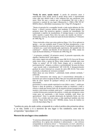 41
"Perda de amor, queda moral - A perda do primeiro amor é
especificada como queda moral. A perda desse amor é representada
como algo que afetará toda a vida religiosa. Dos que perderam esse
amor, Deus diz que, a menos que se arrependam, Ele virá a eles e
removerá o castiçal de seu lugar ( Manuscrito 1, 1906 ). {7BC 957.4}"
WHITE, Ellen G., SDA Bible Commentary, Vol. 7, Pág. 957, Parágrafo 4
“Numa só geração foi o evangelho levado a toda nação debaixo do Céu.
Pouco a pouco, ocorreu, porém, uma mudança. A Igreja perdeu seu
primeiro amor. Ela tornou-se egoísta e amante da comodidade. Foi
acalentado o espírito de mundanismo. O inimigo lançou o seu fascínio
sobre aqueles a quem Deus dera luz para um mundo em trevas.” -
Testimonies, vol. 8, p. 26, citado em Lição da Escola Sabatina, 2º Trimestre
de 1989, Pág. 32.
“Estou instruída a dizer que estas palavras [Apoc. 2:4 e 5] se aplicam às
igrejas ... em sua condição atual. O amor de Deus desapareceu, e isto
significa a ausência de amor uns pelos outros. É acalentado o próprio eu,
o próprio eu, o qual está lutando pela supremacia. Até quando isto irá
continuar?” – Review and Herald, 25 de fevereiro de 1902, citada em
Lição da Escola Sabatina, 2º Trimestre de 1989, Pág. 20.
“...A primeira caridade”. (O primeiro amor). A presente expressão, não
significa “declínio da fé” como alguns,
mas, antes, sugere um esfriamento no amor (Mt 24.12). Cerca de 30 anos
antes desta carta, a igreja de Éfeso, tinha ardente caridade para com
“todos os santos” (cf. Ef 3.18). Paulo chegou até a convidá-los a
participarem da “...largura, e a altura e a profundidade” do amor de Deus,
“...que excede todo o entendimento” (Ef 3.18-19). O desaparecimento
gradual do amor fraternal no coração do salvo (Mt 24.12). Tem como
resultado, o abandono da “primeira caridade”.
Pedro disse aos seus leitores: “...sobretudo, tende ardente caridade...”
(1Pd 4.8).
1. Cristo mencionou não menos que 9 características destacadas e
louváveis que achou na igreja do Éfeso. Mas por isso podia desculpá-la da
falta de amor. Apesar de qualquer esforço, ou de qualquer grau de
sinceridade,
gravíssimo é o nosso estado espiritual se nos faltar o amor: “...ainda que
tivesse o dom de profecia, e conhecesse todos os mistérios e toda a
ciência, e ainda que tivesse toda a fé, de maneira tal que transportasse os
montes, e não tivesse caridade, nada seria”. “...ainda que distribuísse toda
a minha fortuna para sustento dos pobres, e ainda que entregasse o meu
corpo para ser queimado, e não tivesse caridade, nada disso me
aproveitaria”. Esta é a grande declaração do Apóstolo Paulo, em 1Co
13.3-4. Se o cristão não tem amor, a vida espiritual também não tem
sentido. “Nada Seria!”.Disse ele!." MOURA, Josias, Curso de Análise no
Livro do Apocalipse, Pág. 11
"Lembra-te, pois, de onde caíste, arrepende-te e volta à prática das primeiras obras;
e, se não, venho a ti e moverei do seu lugar o teu candeeiro, caso não te
arrependas." Apocalipse: 2:5
Moverei do seu lugar o teu candeeiro
"A amorosa admoestação do Salvador foi acompanhada duma mui séria
advertência. Se a igreja não atendesse à admoestação — não volvesse
arrependida às “primeiras obras” — “brevemente a ti virei”, advertira-a
o Senhor, “e tirarei do seu lugar o teu castiçal, se não te arrependeres”. A
 