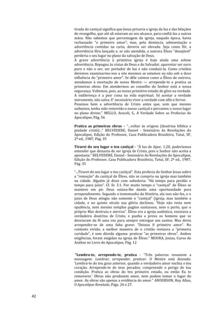 42
tirada do castiçal significa que Jesus privaria a igreja da luz e das bênçãos
do evangelho, que até ali estavam ao seu alcance, para confiá-las a outras
mãos. Não sabemos que percentagem da igreja, naquela época, havia
rechassado “o primeiro amor”; mas, pela denúncia, admoestação e
advertência contidas na carta, deveria ser elevada. Seja como fôr, a
advertência fôra lançada e, se não atendida, a outrora Éfeso “desejável”
perderia o seu lugar no plano da salvação de Deus.
A grave advertência à primitiva igreja é hoje ainda uma solene
advertência. Repugna às vistas de Deus e do Salvador, aparentar ser ouro
puro e não o ser; ser portador de luz e não conduzi-la. Como cristãos
devemos examinarmo-nos a nós mesmos se estamos ou não sob a doce
influência do “primeiro amor”. Se dêle caímos como a Éfeso de outrora,
atendamos à exortação de nosso Mestre — arrepende-te e pratica as
primeiras obras. Em atendermos ao conselho do Senhor está a nossa
segurança. Voltemos, pois, ao nosso primitivo estado de gôzo na verdade.
A indiferença é a pior coisa na vida espiritual. Só aceitar a verdade
meramente, não salva. E’ necessário viver a verdade com zêlo e fervor.
Pesemos bem a advertência de Cristo antes que, sem que mesmo
saibamos, tenha sido removido o nosso castiçal e percamos o nosso lugar
no plano divino." MELLO, Araceli, S., A Verdade Sobre as Profecias do
Apocalipse, Pág. 56
Pratica as primeiras obras – “...voltar às origens (doutrina bíblica e
piedade cristã)...” BELVEDERE, Daniel - Seminário As Revelações do
Apocalipse, Edição do Professor, Casa Publicadora Brasileira, Tatuí, SP,
2ª ed., 1987, Pág. 35
Tirarei do seu lugar o teu castiçal - “À luz de Apoc. 1:20, poderíamos
entender que deixaria de ser igreja de Cristo, pois o Senhor não aceita a
apostasia.” BELVEDERE, Daniel - Seminário As Revelações do Apocalipse,
Edição do Professor, Casa Publicadora Brasileira, Tatuí, SP, 2ª ed., 1987,
Pág. 35
“...Tirarei do seu lugar o teu castiçal”. Esta profecia do Senhor Jesus sobre
a “remoção” do castiçal de Éfeso, não se cumpriu na igreja mas também
na cidade. Alguém já disse com sabedoria: “Há tempo para perdão e
tempo para juízo”. Cf. Ec 3.1. Por muito tempo o “castiçal” de Éfeso se
manteve em pé; Deus estava-lhe dando uma oportunidade para
arrependimento. Segundo o testemunho da História, ela isso não fez, e o
juízo de Deus atingiu não somente o “castiçal” (igreja, mas também a
cidade, e no quinto século sua glória declinou. “Hoje não resta nem
opulência, nem mesmo templos pagãos suntuosos, nem o porto, que o
próprio Mar destruiu e aterrou”. Éfeso era a igreja autêntica; ensinava a
verdadeira doutrina de Cristo, e punha a prova os homens que se
desviaram da fé uma vez para sempre entregue aos santos. Mas devia
arrepender-se de uma falta grave: “Deixou 0 primeiro amor”. No
contexto vivido; a melhor maneira de o cristão restaura a “primeira
caridade”, é sem dúvida alguma: praticar “as primeiras obras”. Ambos
exigências, foram exigidas na igreja de Éfeso." MOURA, Josias, Curso de
Análise no Livro do Apocalipse, Pág. 12
"Lembra-te, arrepende-te, pratica - “Três palavras resumem a
mensagem: Lembrar, arrepender, praticar. O Mestre está dizendo:
‘Lembra-te do teu gozo anterior, quando o verdadeiro amor enchia o teu
coração. Arrepende-te de teus pecados; compreende o perigo de tua
condição. Pratica as obras do teu primeiro estado, ou então Eu te
removerei.’ Obras não produzem amor, nem podem tomar o lugar do
amor. As obras são apenas a evidência do amor.” ANDERSON, Roy Allan,
O Apocalipse Revelado, Págs. 26 e 27.
 