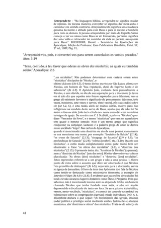 43
Arrepende-te – “Na linguagem bíblica, arrepender-se significa mudar
de opinião. Da mesma maneira, converter-se significa dar meia-volta e
caminhar em sentido contrário. Arrependimento significa uma mudança
genuína da mente e atitude para com Deus e para si mesmo e também
para com os demais. A pessoa arrependida por meio do Espírito Santo
começa a ver as coisas como Deus as vê. Conversão, portanto, significa
dar uma volta e retroceder no caminho da vida de pecado, avançando
para Deus.” BELVEDERE, Daniel - Seminário As Revelações do
Apocalipse, Edição do Professor, Casa Publicadora Brasileira, Tatuí, SP,
2ª ed., 1987, Pág. 31,
"Arrependei-vos, pois, e convertei-vos para serem cancelados os vossos pecados."
Atos: 3:19
"Tens, contudo, a teu favor que odeias as obras dos nicolaítas, as quais eu também
odeio." Apocalipse: 2:6
“...os nicolaítas”. Não podemos determinar com certeza serem estes
“nicolaítas” discípulos de “Nicolau”, o
sétimo diácono (At 6.5). O texto divino escrito por São Lucas, afirma ser
Nicolau, um homem de “boa reputação, cheio do Espírito Santo e de
sabedoria” (At 6.3). O Apóstolo João, conhecia bem pessoalmente a
Nicolau, e sem dúvida, no dia de sua separação para o diaconato (o texto
em si não diz que aqueles sete foram separados para diáconos; mas o
grego ali existente favorece o significado do pensamento: diáconos, três
vezes, ministros, sete vezes e servos, vinte vezes), pôs suas mãos sobre
ele (At 6.2, 6), é esta razão, além de muitas outras, motivo para não
infligirmos na conduta deste servo de Deus, aquilo que ele não foi. Se
assim o tivesse sido, João teria citado seu nome como fez com os outros
inimigos da igreja. De acordo com C. I. Scofield, a palavra “Nicolau” quer
dizer “Vencedor do Povo”, e o termo “nicolaítas” que vem no superlativo
tem quase o mesmo sentido: Nico é um termo grego que significa
conquistar ou subjulgar. Laitanes é a palavra grega de onde se deriva
nosso vocábulo “leigo”. Nas cartas do Apocalipse,
quando é mencionada uma doutrina ou ato de uma pessoa, comumente
se usa mencionar seu nome, por exemplo: “doutrina de Balaão” (2.14);
“os trono de Satanás” (2.13); “sinagoga de Satanás” (2.9 e 3.9); “as
profundezas de Satanás” (2.24); “toleras Jezabel”, etc. (2.20). Quanto aos
nicolaítas”, o estilo muda completamente como pode muito bem ser
observado: a frase “as obras dos nicolaítas” (2.6), e “doutrina dos
nicolaítas” (2.15). O presente texto, diz: “As obras de Nicolau” (a pessoa);
nem a “doutrina de Nicolau” (um dos sete). O leitor deve observar a frase
pluralizada: “As obras (dos) nicolaítas” e “doutrina (dos) nicolaítas”.
Estas expressões referem-se a um grupo e não a uma pessoa. 1. Outro
ponto de vista sobre o assunto que deve ser observado é que Nicolau
“era prosélito de Antioquia” (At 6.5); separado para o diaconato, servia
na igreja de Jerusalém. O livro de Atos dos Apóstolos não fala de Nicolau
como tendo-se destacado como missionário itinerante, a exemplo de
Estevão e Filipe (At 6.8 e 21.8). É evidente que sua esfera de trabalho foi
local; ele não alcançou lugares distantes como Éfeso e Pérgamo. Pelo que
sabemos, não é mencionado mesmo ante ou depois de Cristo, um homem
chamado Nicolau que tenha fundado uma seita, a não ser aquilo
depreendido e focalizado do texto em foco. Se essa palavra é simbólica,
vemos, neste vocábulo, “nicolaítas”, o começo do controle sacerdotal ou
eclesiástico sobre as congregações (igrejas) cristãs individuais. O Sr. A. E.
Bloomfield declara o que segue: “Os movimentos das igrejas, visando
poder político e prestígio social mediante uniões, federações e alianças
mundanas, são ‘doutrinas e obras” dos nicolaítas. Trata-se do esforço de
 